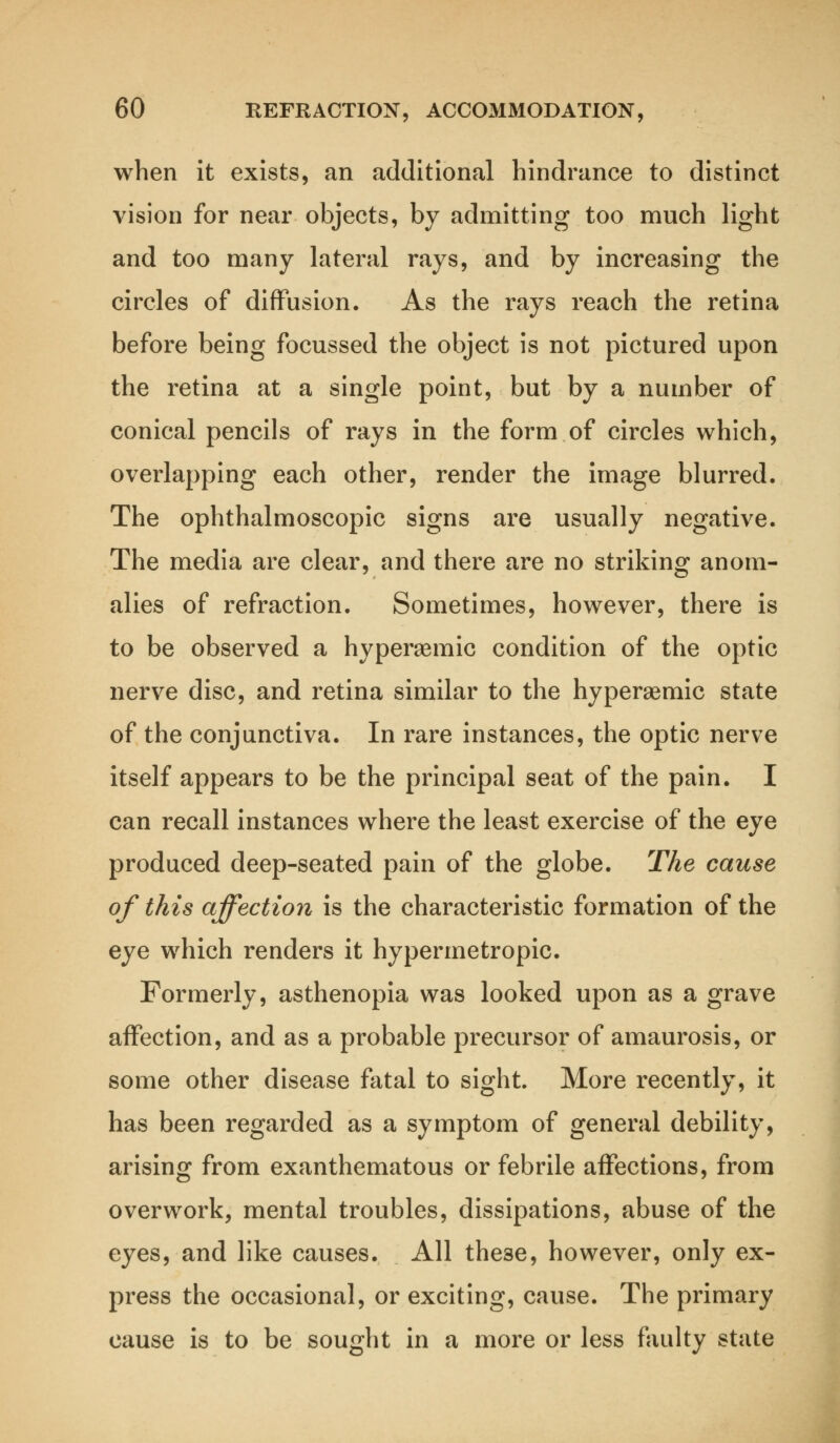 when it exists, an additional hindrance to distinct vision for near objects, by admitting too much light and too many lateral rays, and by increasing the circles of diffusion. As the rays reach the retina before being focussed the object is not pictured upon the retina at a single point, but by a number of conical pencils of rays in the form of circles which, overlapping each other, render the image blurred. The ophthalmoscopic signs are usually negative. The media are clear, and there are no striking anom- alies of refraction. Sometimes, however, there is to be observed a hyperaemic condition of the optic nerve disc, and retina similar to the hyperaemic state of the conjunctiva. In rare instances, the optic nerve itself appears to be the principal seat of the pain. I can recall instances where the least exercise of the eye produced deep-seated pain of the globe. The cause of this affection is the characteristic formation of the eye which renders it hypermetropic. Formerly, asthenopia was looked upon as a grave affection, and as a probable precursor of amaurosis, or some other disease fatal to sight. More recently, it has been regarded as a symptom of general debility, arising from exanthematous or febrile affections, from overwork, mental troubles, dissipations, abuse of the eyes, and like causes. All these, however, only ex- press the occasional, or exciting, cause. The primary cause is to be sought in a more or less faulty state