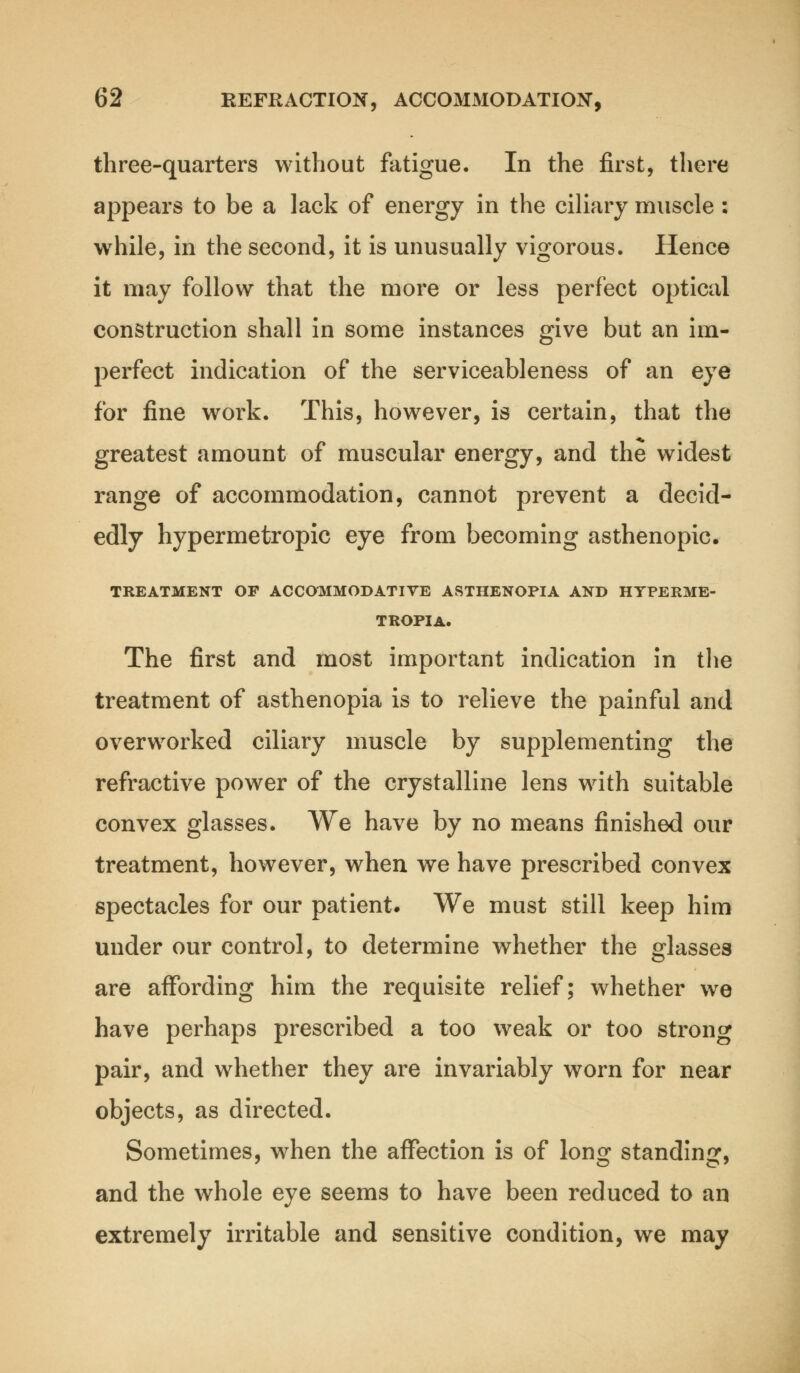 three-quarters without fatigue. In the first, there appears to be a lack of energy in the ciliary muscle: while, in the second, it is unusually vigorous. Hence it may follow that the more or less perfect optical construction shall in some instances give but an im- perfect indication of the serviceableness of an eye for fine work. This, however, is certain, that the greatest amount of muscular energy, and the widest range of accommodation, cannot prevent a decid- edly hypermetropic eye from becoming asthenopic. TREATMENT OP ACCOMMODATIVE ASTHENOPIA AND HYPERME- TROPIA. The first and most important indication in the treatment of asthenopia is to relieve the painful and overworked ciliary muscle by supplementing the refractive power of the crystalline lens with suitable convex glasses. We have by no means finished our treatment, however, when we have prescribed convex spectacles for our patient. We must still keep him under our control, to determine whether the glasses are affording him the requisite relief; whether we have perhaps prescribed a too weak or too strong pair, and whether they are invariably worn for near objects, as directed. Sometimes, when the affection is of long standing, and the whole eye seems to have been reduced to an extremely irritable and sensitive condition, we may