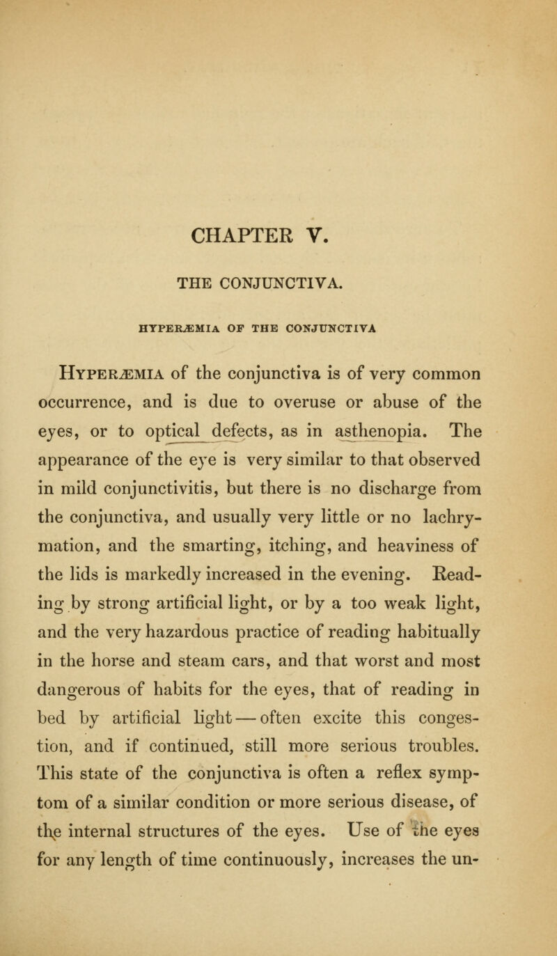 CHAPTER V. THE CONJUNCTIVA. HYPEREMIA OF THE CONJUNCTIVA Hyperemia of the conjunctiva is of very common occurrence, and is due to overuse or abuse of the eyes, or to optical defects, as in asthenopia. The appearance of the eye is very similar to that observed in mild conjunctivitis, but there is no discharge from the conjunctiva, and usually very little or no lachry- mation, and the smarting, itching, and heaviness of the lids is markedly increased in the evening. Read- ing by strong artificial light, or by a too weak light, and the very hazardous practice of reading habitually in the horse and steam cars, and that worst and most dangerous of habits for the eyes, that of reading in bed by artificial light — often excite this conges- tion, and if continued, still more serious troubles. This state of the conjunctiva is often a reflex symp- tom of a similar condition or more serious disease, of thp internal structures of the eyes. Use of the eyes for any length of time continuously, increases the un-