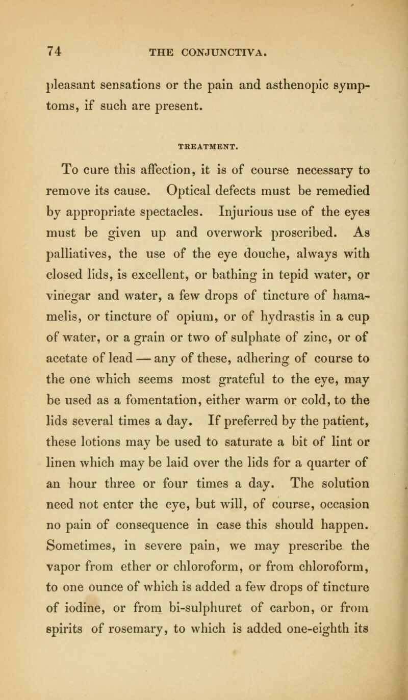 pleasant sensations or the pain and asthenopic symp- toms, if such are present. TREATMENT. To cure this affection, it is of course necessary to remove its cause. Optical defects must be remedied by appropriate spectacles. Injurious use of the eyes must be given up and overwork proscribed. As palliatives, the use of the eye douche, always with closed lids, is excellent, or bathing in tepid water, or vinegar and water, a few drops of tincture of hama- melis, or tincture of opium, or of hydrastis in a cup of water, or a grain or two of sulphate of zinc, or of acetate of lead — any of these, adhering of course to the one which seems most grateful to the eye, may be used as a fomentation, either warm or cold, to the lids several times a day. If preferred by the patient, these lotions may be used to saturate a bit of lint or linen which may be laid over the lids for a quarter of an hour three or four times a day. The solution need not enter the eye, but will, of course, occasion no pain of consequence in case this should happen. Sometimes, in severe pain, we may prescribe the vapor from ether or chloroform, or from chloroform, to one ounce of which is added a few drops of tincture of iodine, or from bi-sulphuret of carbon, or from spirits of rosemary, to which is added one-eighth its