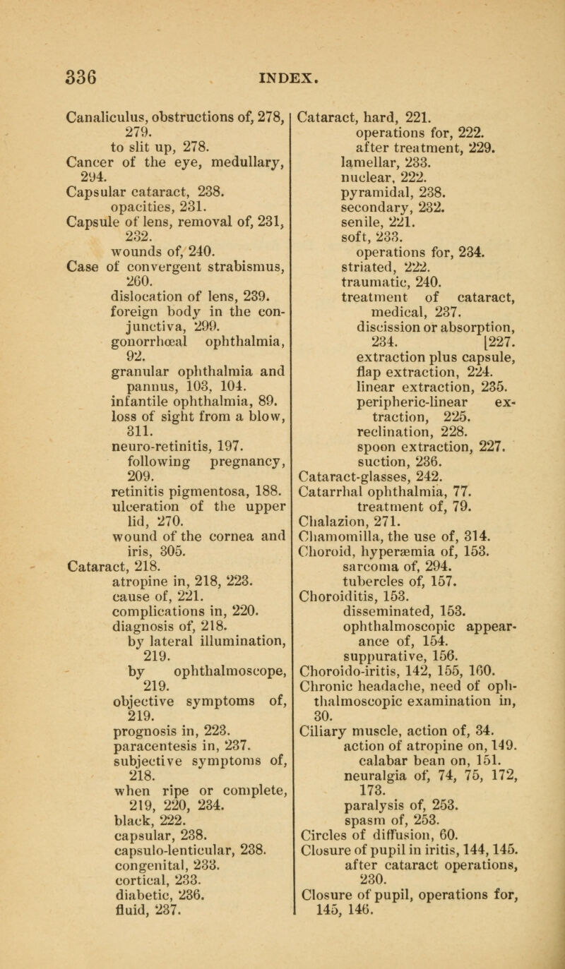 Canaliculus, obstructions of, 278, 279. to slit up, 278. Cancer of the eye, medullary, 294. Capsular cataract, 238. opacities, 231. Capsule of lens, removal of, 231, 232. wounds of, 240. Case of convergent strabismus, 260. dislocation of lens, 239. foreign body in the con- junctiva, 299. gonorrhoea! ophthalmia, 92. granular ophthalmia and pannus, 103, 104. infantile ophthalmia, 89. loss of sight from a blow, 311. neuro-retinitis, 197. following pregnancy, 209. retinitis pigmentosa, 188. ulceration of the upper lid, 270. wound of the cornea and iris, 305. Cataract, 218. atropine in, 218, 223. cause of, 221. complications in, 220. diagnosis of, 218. by lateral illumination, 219. by ophthalmoscope, 219. objective symptoms of, 219. prognosis in, 223. paracentesis in, 237. subjective symptoms of, 218. when ripe or complete, 219, 220, 234. black, 222. capsular, 238. capsulo-lenticular, 238. congenital, 233. cortical, 233. diabetic, 236. fluid, 237. Cataract, hard, 221. operations for, 222. after treatment, 229. lamellar, 233. nuclear, 222. pyramidal, 238. secondary, 232. senile, 221. soft, 233. operations for, 234. striated, 222. traumatic, 240. treatment of cataract, medical, 237. discission or absorption, 234. [227. extraction plus capsule, flap extraction, 224. linear extraction, 235. peripheric-linear ex- traction, 225. reclination, 228. spoon extraction, 227. suction, 236. Cataract-glasses, 242. Catarrhal ophthalmia, 77. treatment of, 79. Chalazion, 271. Cliamomilla, the use of, 314. Choroid, hypersemia of, 153. sarcoma of, 294. tubercles of, 157. Choroiditis, 153. disseminated, 153. ophthalmoscopic appear- ance of, 154. suppurative, 156. Choroido-iritis, 142, 155, 160. Chronic headache, need of oph- thalmoscopic examination in, 30. Ciliary muscle, action of, 34. action of atropine on, 149. calabar bean on, 151. neuralgia of, 74, 75, 172, 173. paralysis of, 253. spasm of, 253. Circles of difFusion, 60. Closure of pupil in iritis, 144,145. after cataract operations, 230. Closure of pupil, operations for, 145, 146.