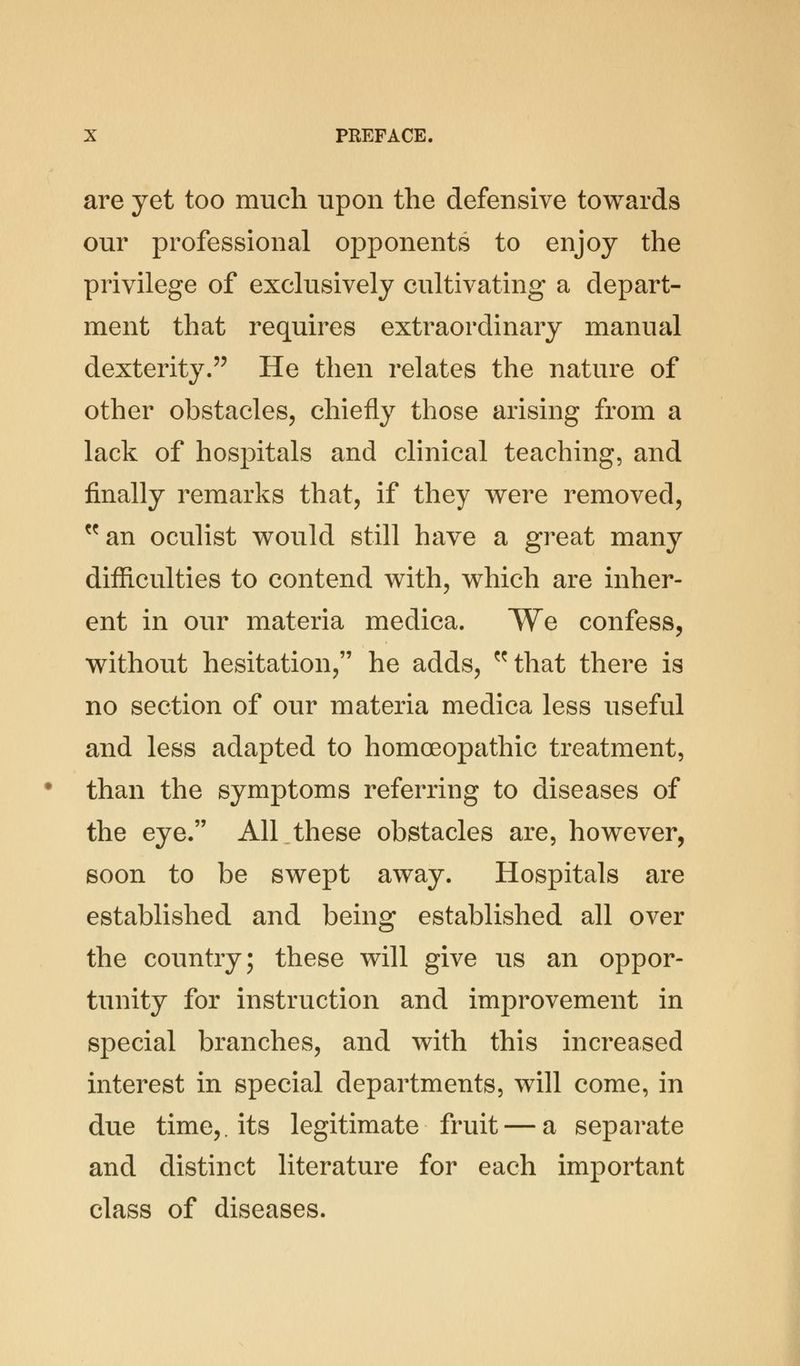are yet too much upon the defensive towards our professional opponents to enjoy the privilege of exclusively cultivating a depart- ment that requires extraordinary manual dexterity. He then relates the nature of other obstacles, chiefly those arising from a lack of hospitals and clinical teaching, and finally remarks that, if they were removed, an oculist would still have a great many difficulties to contend with, which are inher- ent in our materia medica. We confess, without hesitation, he adds, that there is no section of our materia medica less useful and less adapted to homoeopathic treatment, than the symptoms referring to diseases of the eye. All these obstacles are, however, soon to be swept away. Hospitals are established and being established all over the country; these will give us an oppor- tunity for instruction and improvement in special branches, and with this increased interest in special departments, will come, in due time,, its legitimate fruit — a separate and distinct literature for each important class of diseases.