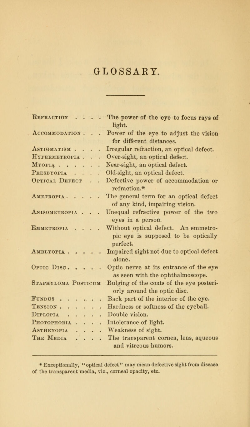 GLOSSARY. Refraction . . . . Accommodation . . . Astigmatism . . . . Hypermetropia . . . Myopia Presbyopia . . . . Optical Defect . . Ametropia Anisometropia . . . Emmetropia . . . . Amblyopia Optic Disc Staphyloma Posticum Fundus . . Tension . . Diplopia Photophobia Asthenopia The Media The power of the eye to focus rays of light. Power of the eye to adjust the vision for different distances. Irregular refraction, an optical defect. Over-sight, an optical defect. Near-sight, an optical defect. Old-sight, an optical defect. Defective power of accommodation or refraction.* The general term for an optical defect of any kind, impairing vision. Unequal refractive power of the two eyes in a person. Without optical defect. An emmetro- pic eye is supposed to be optically perfect. Impaired sight not due to optical defect alone. Optic nerve at its entrance of the eye as seen with the ophthalmoscope. Bulging of the coats of the eye posteri- orly around the optic disc. Back part of the interior of the eye. Hardness or softness of the eyeball. Double vision. Intolerance of light. Weakness of sight. The transparent cornea, lens, aqueous and vitreous humors. * Exceptionally, optical defect may mean defective sight from disease of the transparent media, viz., corneal opacity, etc.