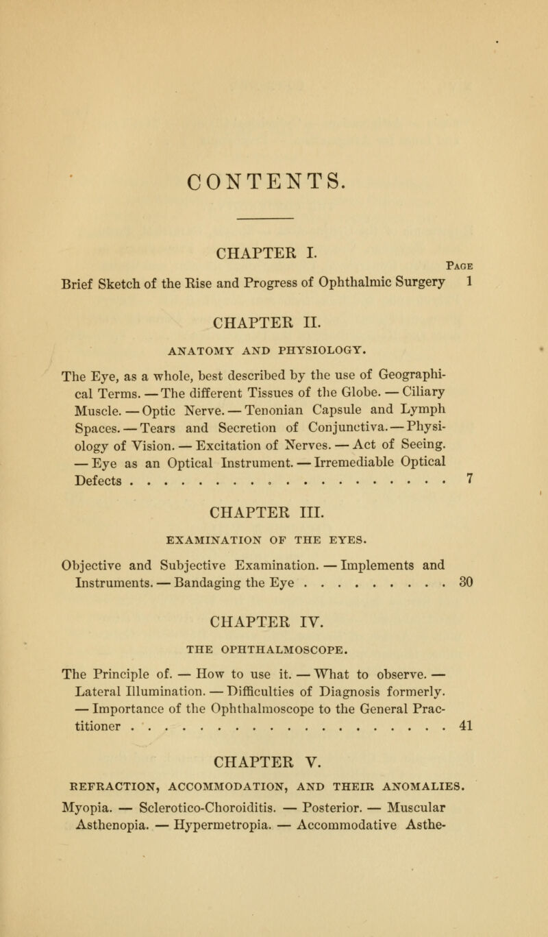 CONTENTS CHAPTER I. Page Brief Sketch of the Rise and Progress of Ophthalmic Surgery 1 CHAPTER II. ANATOMY AND PHYSIOLOGY. The Eye, as a whole, best described by the use of Geographi- cal Terms. —The different Tissues of the Globe. — Ciliary Muscle. — Optic Nerve. — Tenonian Capsule and Lymph Spaces. — Tears and Secretion of Conjunctiva. —Physi- ology of Vision. — Excitation of Nerves. — Act of Seeing. — Eye as an Optical Instrument. — Irremediable Optical Defects » 7 CHAPTER III. EXAMINATION OF THE EYES. Objective and Subjective Examination. — Implements and Instruments. — Bandaging the Eye 30 CHAPTER IV. THE OPHTHALMOSCOPE. The Principle of. — How to use it. — What to observe. — Lateral Illumination. — Difficulties of Diagnosis formerly. — Importance of the Ophthalmoscope to the General Prac- titioner 41 CHAPTER V. REFRACTION, ACCOMMODATION, AND THEIR ANOMALIES. Myopia. — Sclerotico-Choroiditis. — Posterior. — Muscular Asthenopia. — Hypermetropia. — Accommodative Asthe-