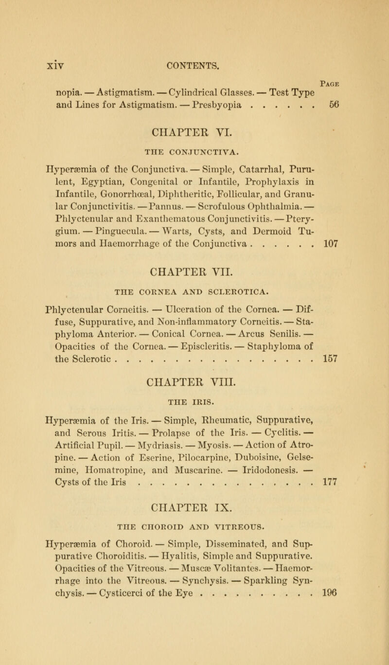 Page nopia. — Astigmatism. — Cylindrical Glasses. — Test Type and Lines for Astigmatism. — Presbyopia 56 CHAPTER VI. THE CONJUNCTIVA. Hyperemia of the Conjunctiva. — Simple, Catarrhal, Puru- lent, Egyptian, Congenital or Infantile, Prophylaxis in Infantile, Gonorrhoeal, Diphtheritic, Follicular, and Granu- lar Conjunctivitis. —Pannus. — Scrofulous Ophthalmia. — Phlyctenular and Exanthematous Conjunctivitis. — Ptery- gium. — Pinguecula. — Warts, Cysts, and Dermoid Tu- mors and Haemorrhage of the Conjunctiva 107 CHAPTER VII. THE CORNEA AND SCLEROTICA. Phlyctenular Corneitis. — Ulceration of the Cornea. — Dif- fuse, Suppurative, and Non-inflammatory Corneitis. — Sta- phyloma Anterior. — Conical Cornea. — Arcus Senilis. — Opacities of the Cornea. — Episcleritis. — Staphyloma of the Sclerotic 157 CHAPTER VIII. THE IRIS. Hyperemia of the Iris. — Simple, Rheumatic, Suppurative, and Serous Iritis. — Prolapse of the Iris. — Cyclitis. — Artificial Pupil. — Mydriasis. — Myosis. — Action of Atro- pine. — Action of Eserine, Pilocarpine, Duboisine, Gelse- mine, Homatropine, and Muscarine. — Iridodonesis. — Cysts of the Iris 177 CHAPTER IX. THE CHOROID AND VITREOUS. Hyperemia of Choroid. — Simple, Disseminated, and Sup- purative Choroiditis. — Hyalitis, Simple and Suppurative. Opacities of the Vitreous. — Muscae Volitantes. — Haemor- rhage into the Vitreous. — Synchysis. — Sparkling Syn- chysis. — Cysticerci of the Eye 196