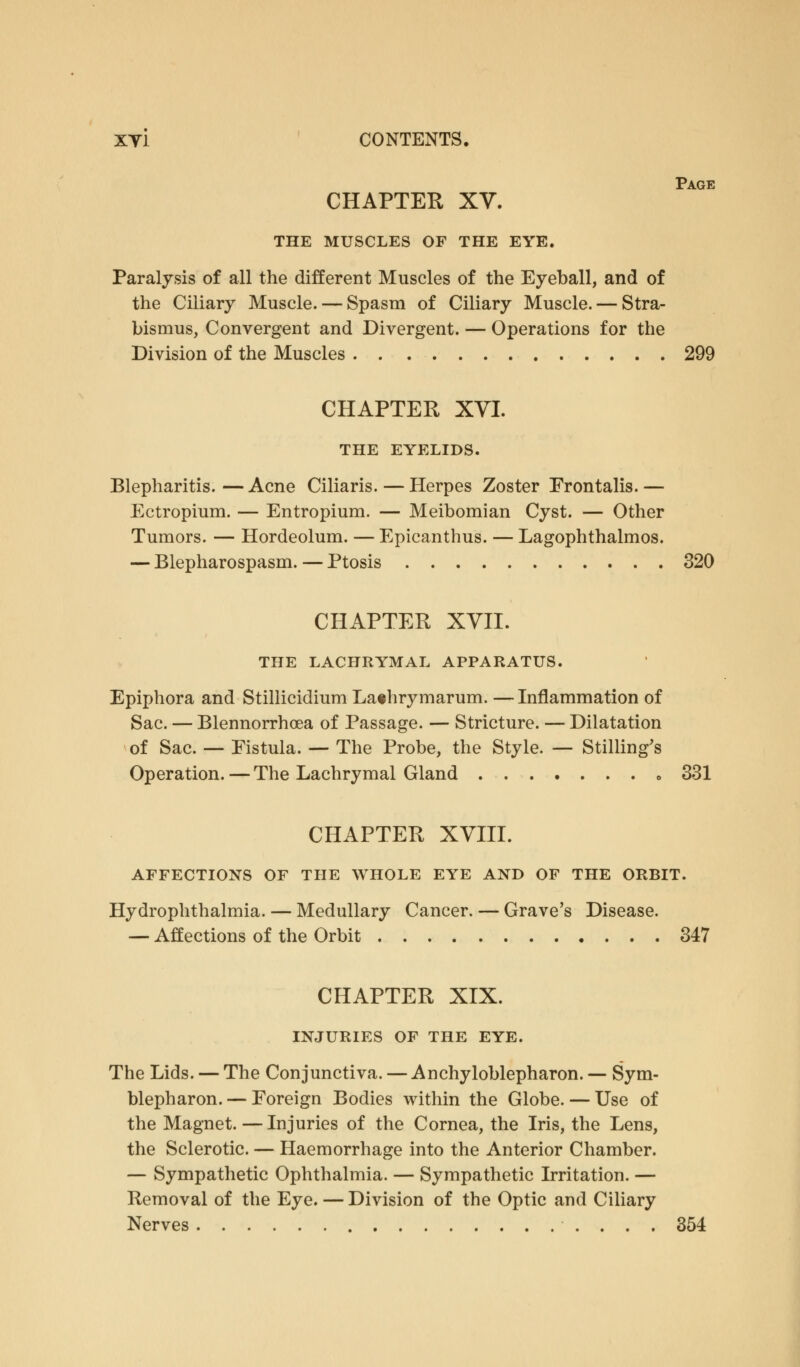 Page CHAPTER XV. THE MUSCLES OF THE EYE. Paralysis of all the different Muscles of the Eyeball, and of the Ciliary Muscle. — Spasm of Ciliary Muscle. — Stra- bismus, Convergent and Divergent. — Operations for the Division of the Muscles 299 CHAPTER XVI. THE EYELIDS. Blepharitis. — Acne Ciliaris. — Herpes Zoster Frontalis. — Ectropium. — Entropium. — Meibomian Cyst. — Other Tumors. — Hordeolum. — Epicanthus. — Lagophthalmos. — Blepharospasm. — Ptosis 320 CHAPTER XVII. THE LACHRYMAL APPARATUS. Epiphora and Stillicidium Lathrymarum. — Inflammation of Sac. — Blennorrhea of Passage. — Stricture. — Dilatation of Sac. — Fistula. — The Probe, the Style. — Selling's Operation.—The Lachrymal Gland 331 CHAPTER XVIII. AFFECTIONS OF THE WHOLE EYE AND OF THE ORBIT. Hydrophthalmia. — Medullary Cancer. — Grave's Disease. — Affections of the Orbit 347 CHAPTER XIX. INJURIES OF THE EYE. The Lids. — The Conjunctiva. — Ankyloblepharon. — Sym- blepharon. — Foreign Bodies within the Globe. — Use of the Magnet. — Injuries of the Cornea, the Iris, the Lens, the Sclerotic. — Haemorrhage into the Anterior Chamber. — Sympathetic Ophthalmia. — Sympathetic Irritation. — Removal of the Eye. — Division of the Optic and Ciliary Nerves 354