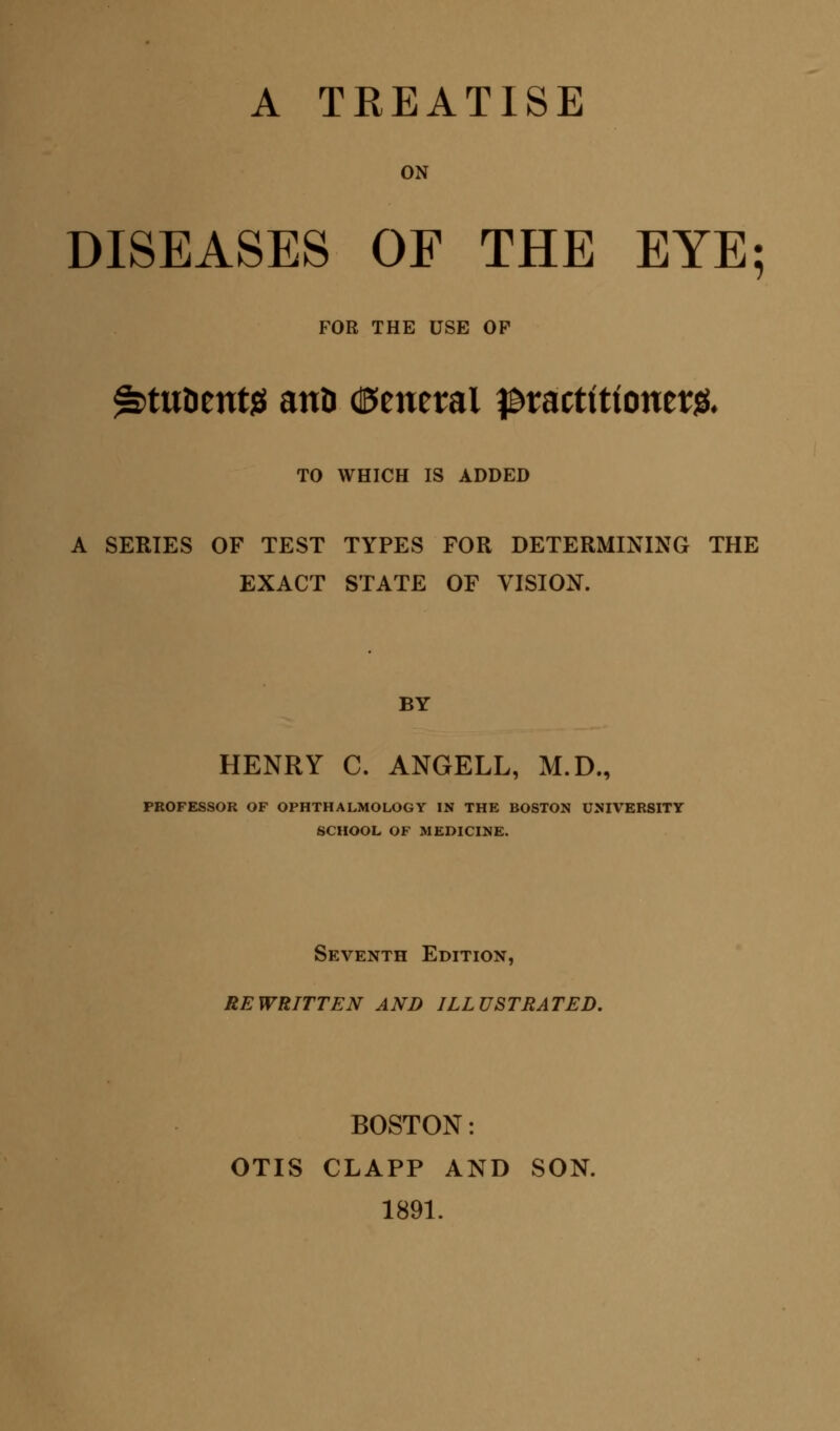 A TREATISE ON DISEASES OF THE EYE; FOR THE USE OP ^tunttttjs anD General pvattitiomtfr TO WHICH IS ADDED A SERIES OF TEST TYPES FOR DETERMINING THE EXACT STATE OF VISION. BY HENRY C. ANGELL, M.D., PROFESSOR OF OPHTHALMOLOGY IN THE BOSTON UNIVERSITY SCHOOL OF MEDICINE. Seventh Edition, REWRITTEN AND ILLUSTRATED. BOSTON: OTIS CLAPP AND SON. 1891.