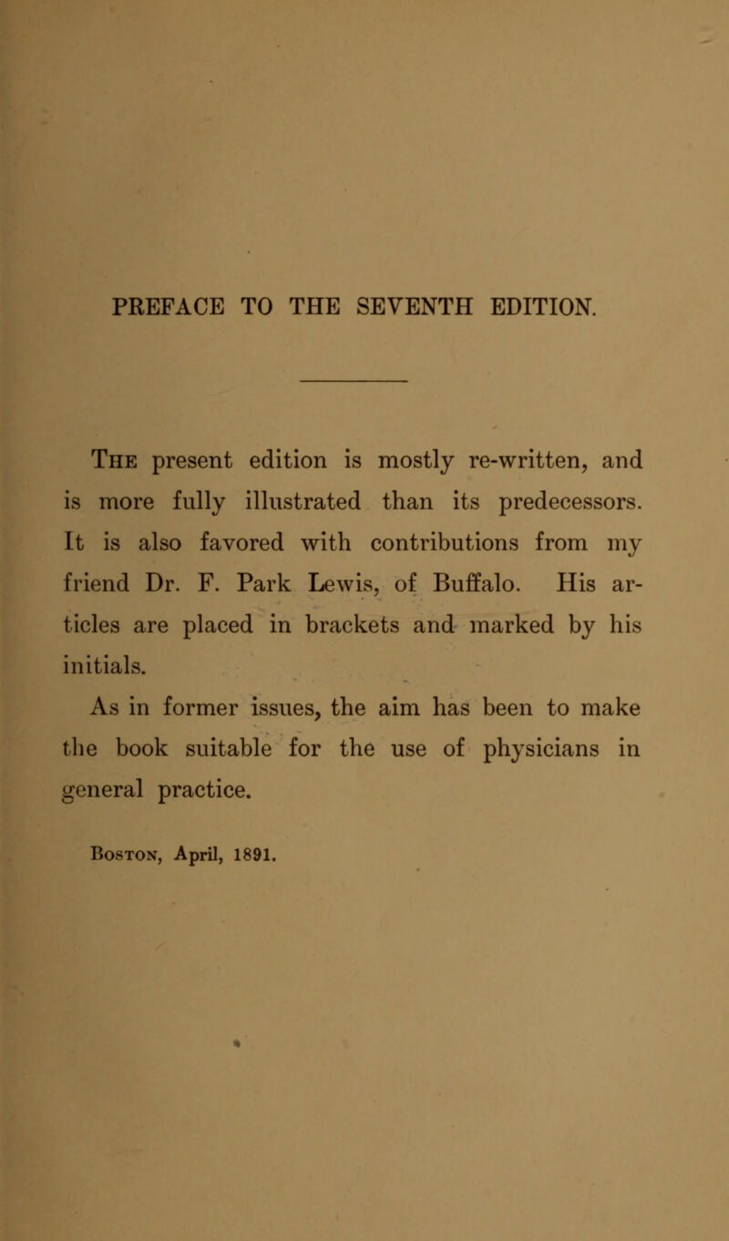 The present edition is mostly re-written, and is more fully illustrated than its predecessors. It is also favored with contributions from my friend Dr. F. Park Lewis, of Buffalo. His ar- ticles are placed in brackets and marked by his initials. As in former issues, the aim has been to make the book suitable for the use of physicians in general practice.