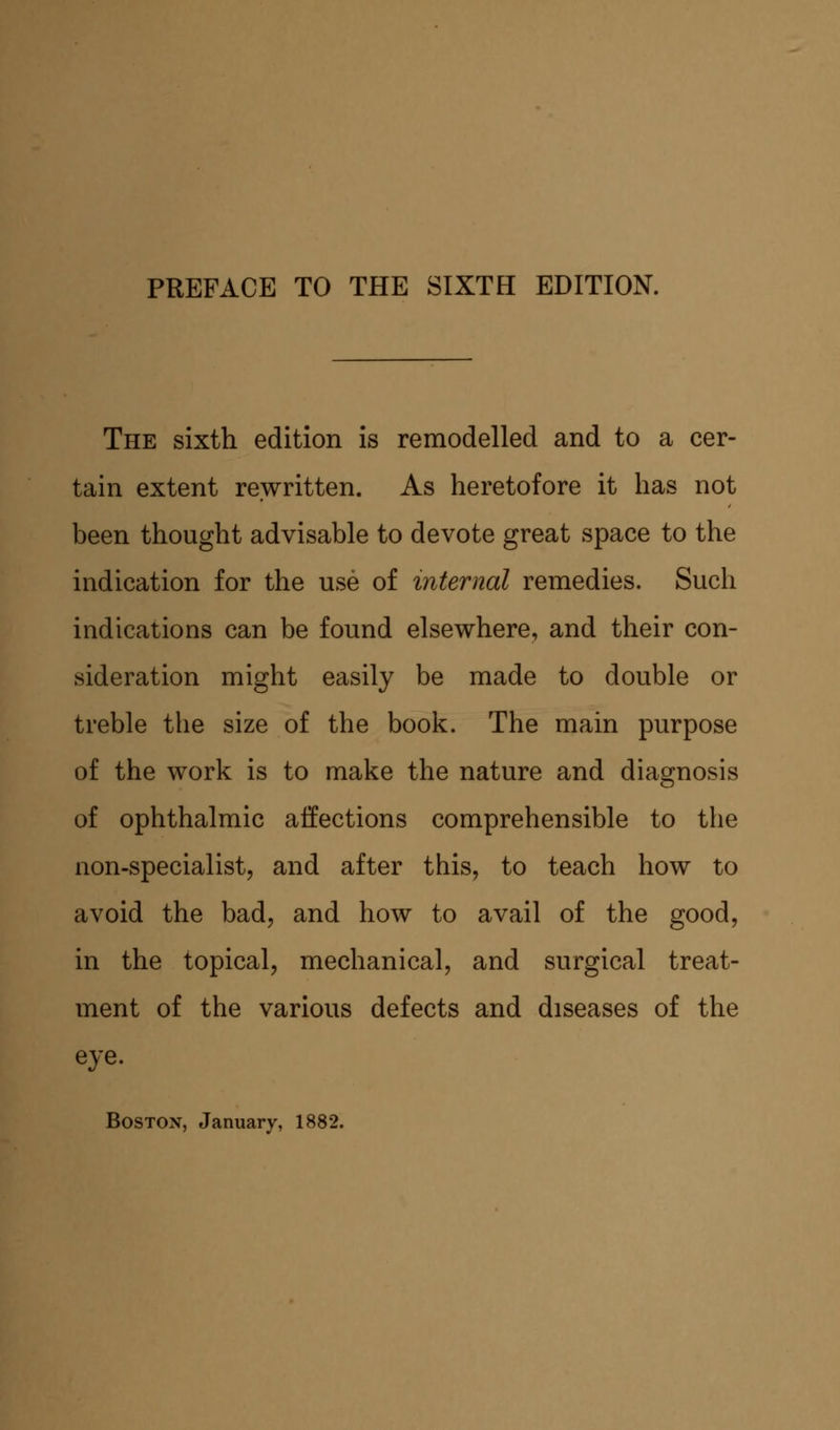The sixth edition is remodelled and to a cer- tain extent rewritten. As heretofore it has not been thought advisable to devote great space to the indication for the use of internal remedies. Such indications can be found elsewhere, and their con- sideration might easily be made to double or treble the size of the book. The main purpose of the work is to make the nature and diagnosis of ophthalmic affections comprehensible to the non-specialist, and after this, to teach how to avoid the bad, and how to avail of the good, in the topical, mechanical, and surgical treat- ment of the various defects and diseases of the eye. Boston, January, 1882.
