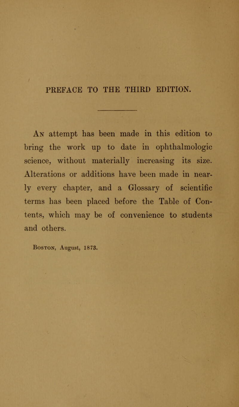 An attempt has been made in this edition to bring the work up to date in ophthalmologic science, without materially increasing its size. Alterations or additions have been made in near- ly every chapter, and a Glossary of scientific terms has been placed before the Table of Con- tents, which may be of convenience to students and others.