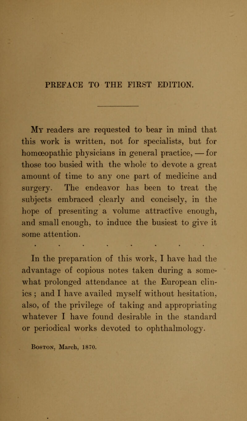 My readers are requested to bear in mind that this work is written, not for specialists, but for homoeopathic physicians in general practice, — for those too busied with the whole to devote a great amount of time to any one part of medicine and surgery. The endeavor has been to treat the subjects embraced clearly and concisely, in the hope of presenting a volume attractive enough, and small enough, to induce the busiest to give it some attention. In the preparation of this work, I have had the advantage of copious notes taken during a some- what prolonged attendance at the European clin- ics ; and I have availed myself without hesitation, also, of the privilege of taking and appropriating whatever I have found desirable in the standard or periodical works devoted to ophthalmology. Boston. March, 1870.
