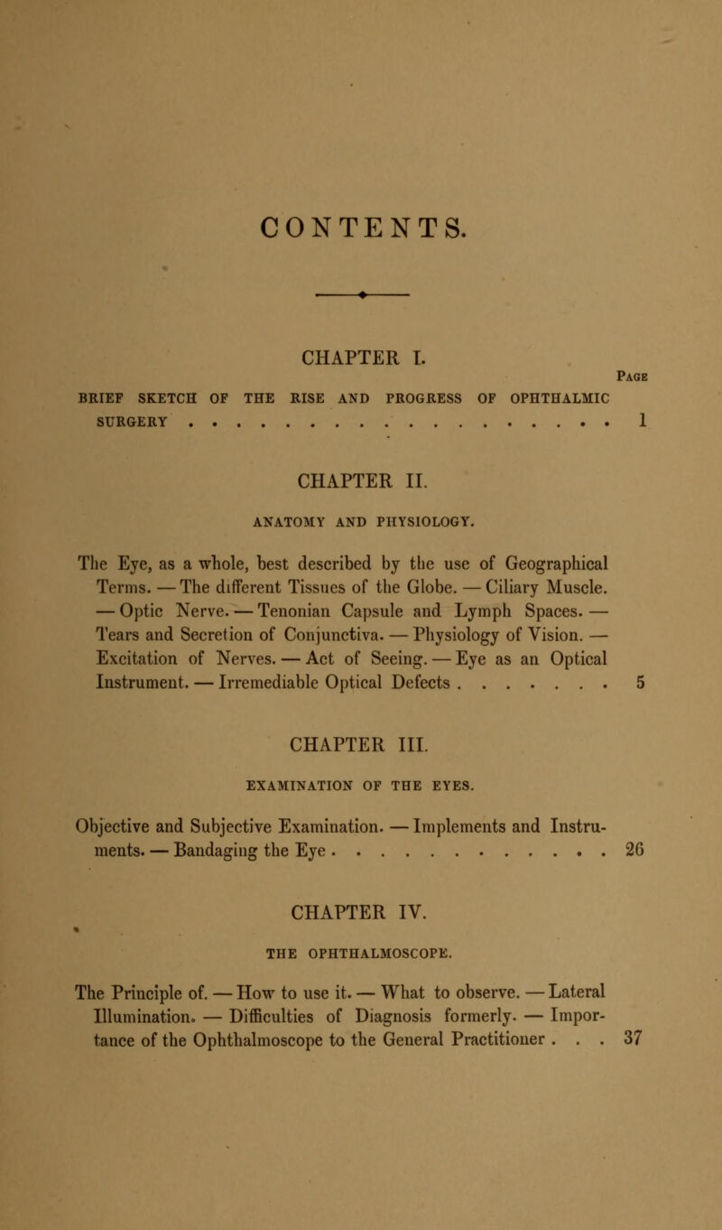 CONTENTS. CHAPTER I. Page BRIEF SKETCH OF THE RISE AND PROGRESS OF OPHTHALMIC SURGERY 1 CHAPTER II. ANATOMY AND PHYSIOLOGY. The Eye, as a whole, best described by the use of Geographical Terms. — The different Tissues of the Globe. — Ciliary Muscle. — Optic Nerve. — Tenonian Capsule and Lymph Spaces. — Tears and Secretion of Conjunctiva. — Physiology of Vision. — Excitation of Nerves. — Act of Seeing. — Eye as an Optical Instrument. — Irremediable Optical Defects 5 CHAPTER III. EXAMINATION OF THE EYES. Objective and Subjective Examination. — Implements and Instru- ments. — Bandaging the Eye 26 CHAPTER IV. « THE OPHTHALMOSCOPE. The Principle of. — How to use it. — What to observe. — Lateral Illumination. — Difficulties of Diagnosis formerly. — Impor- tance of the Ophthalmoscope to the General Practitioner ... 37