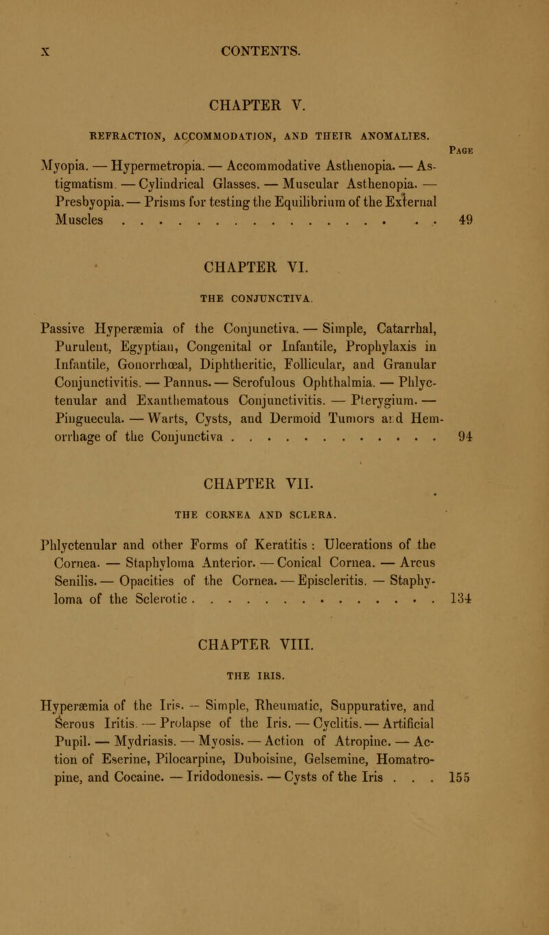 CHAPTER V. REFRACTION, ACCOMMODATION, AND THEIR ANOMALIES. Page Myopia. — Hypermetropia. — Accommodative Asthenopia. — As- tigmatism— Cylindrical Glasses. — Muscular Asthenopia.— Presbyopia. — Prisms for testing the Equilibrium of the External Muscles .. 49 CHAPTER VI. THE CONJUNCTIVA. Passive Hyperemia of the Conjunctiva. — Simple, Catarrhal, Purulent, Egyptian, Congenital or Infantile, Prophylaxis in Infantile, Gonorrhoeal, Diphtheritic, Follicular, and Granular Conjunctivitis. — Pannus.— Scrofulous Ophthalmia. — Phlyc- tenular and Exanthematous Conjunctivitis. — Pterygium. — Pinguecula.—Warts, Cysts, and Dermoid Tumors aid Hem- orrhage of the Conjunctiva 94 CHAPTER VII. THE CORNEA AND SCLERA. Phlyctenular and other Forms of Keratitis : Ulcerations of the Cornea. — Staphyloma Anterior. — Conical Cornea. — Arcus Senilis.— Opacities of the Cornea. — Episcleritis. — Staphy- loma of the Sclerotic 134 CHAPTER VIII. THE IRIS. Hyperemia of the Iris*. — Simple, Rheumatic, Suppurative, and Serous Iritis. — Prolapse of the Iris. — Cyclitis. — Artificial Pupil. — Mydriasis. — Myosis. — Action of Atropine. — Ac- tion of Eserine, Pilocarpine, Duboisine, Gelsemine, Homatro- pine, and Cocaine.—Iridodonesis. — Cysts of the Iris . . . 155