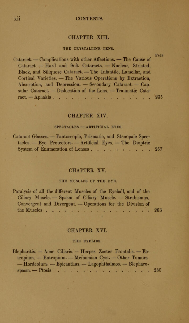 CHAPTER XIII. THE CRYSTALLINE LENS. Page Cataract. — Complications with other Affections. — The Cause of Cataract. — Hard and Soft Cataracts. — Nuclear, Striated, Black, and Siliquose Cataract. — The Infantile, Lamellar, and Cortical Varieties. — The Various Operations by Extraction, Absorption, and Depression. — Secondary Cataract. — Cap- sular Cataract. — Dislocation of the Lens.—Traumatic Cata- ract. — Aphakia 235 CHAPTER XIV. SPECTACLES — ARTIFICIAL EYES. Cataract Glasses. — Pantoscopic, Prismatic, and Stenopaic Spec- tacles. — Eye Protectors. — Artificial Eyes. — The Dioptric System of Enumeration of Lenses 257 CHAPTER XV. THE MUSCLES OF THE EYE. Paralysis of all the different Muscles of the Eyeball, and of the Ciliary Muscle. — Spasm of Ciliary Muscle. — Strabismus, Convergent and Divergent. — Operations for the Division of the Muscles .263 CHAPTER XVI. THE EYELIDS. Blepharitis. — Acne Ciliaris. — Herpes Zoster Frontalis. — Ec- tropium. — Entropium. — Meibomian Cyst. — Other Tumors — Hordeolum. — Epicanthus. — Lagophthalmos. — Blepharo- spasm. — Ptosis 280