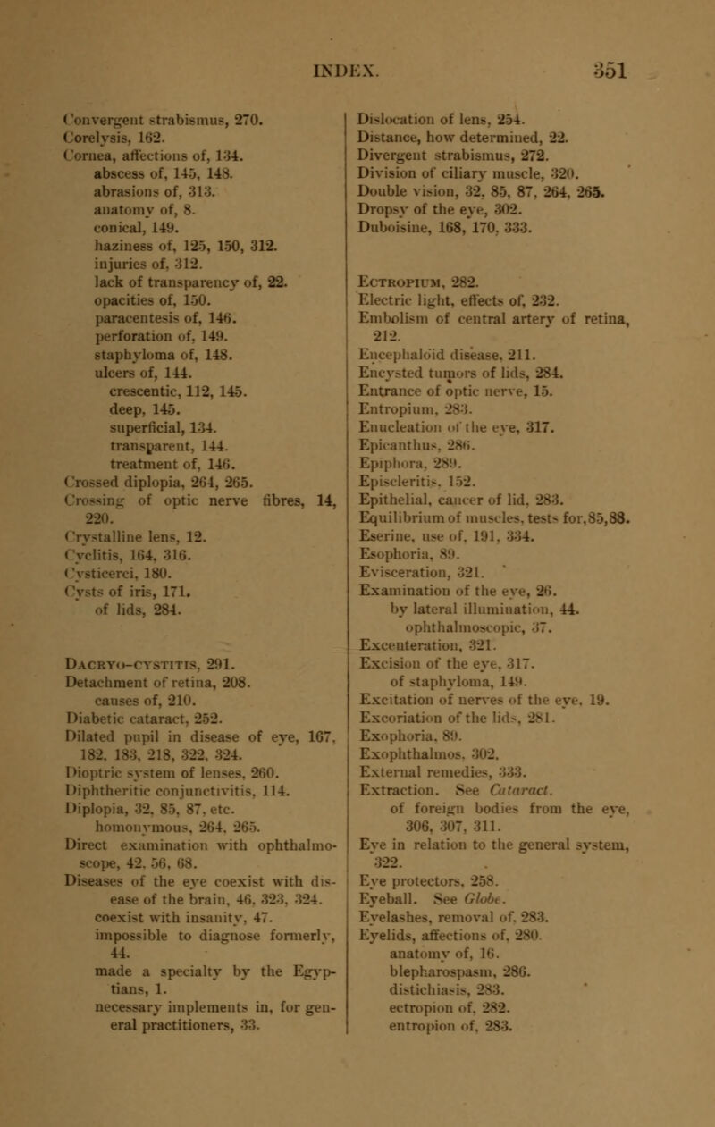 (Convergent strabismns, 270. Corelysis, 162. Cornea, affections of, 134. abscess of. 145, 14*. abrasion? of, 313. anatomy of, 8. conical, 149. haziness of, 12), 150, 312. injuries of, ;il2. lack of transparency of, 22. opacities of, 150. paracentesis of, 14H. perforation of, L49. staphyloma of, 148. ulcers of, 144. crescentic, 112, 145. deep. 145. superficial, 134. transparent, 144. treatment of. 14»i. sed diplopia, 2*54, 265. Crossing of optic nerve fibres, 14, 220. < Crystalline lens, 12. (yclitis. 164, 316. (ysticerci, 180. of iris, 171. of lids, 284. DACRYo-rv.vmis. 291. Detachment of retina, 208. 210. Diabetic cataract. 252. Dilated pupil in disease of eve, 167. 182. 183. 218, -322. 324. Dioptric system of lenses. . Diphtheritic conjunctivitis, 114. Diplopia, 32. 85. 87. etc. homonymous, 264, 2»i>. Direct examination with ophthalmo- scope, 42. : - oi the eye coexist with dis- ! the brain, 4G. 323. 324. coexist with insanity. 47. impossible to diagnose formerlv, 44. made a specialty by the Egyp- tians, 1. necessary implements in, for gen- eral practitioners, 33. Dislocation of lens. 254. Distance, how determined, 22. Divergent strabismus, 272. Division of ciliary muscle, 320. Double vision, 32. 85, 87. 264, 261 Dropsy of the eye, 302. Duboisine, 168,*170. 333. Ectropium, 282. Electric light, effects of. 232. Embolism of central arterv of retina, 212. Encephalo'id disease, 211. Encysted tumors of lids, - Entrance of optic nerve, 15. Entropium, - Enucleation of the eye, 317. Epicanthus. _ Epiphora. 28 Episcleritis, 152. Epithelial, cam er of lid. - Equilibrium of muscles, test-- for.85,88. Eserine. use of, 191, :j34. Esophoria, 89. Evisceration, 321. Examination of the eye, 2»i. by lateral illumination, 44. ophthalmoscopic, ■ '>'. Exceuteration, 321. Excision of the eye. 317. of staphyloma, 14'.*. Excitation of nerves of the eye. 19. Excoriation of the lids, _ Exophoria. - Exophthalmos. 302. External remedies, Extraction. See Cataract. of foreign bodies from the eve, 306. 307. 311. Eye in relation to the general system, 322. Eye protector- Eyeball. See Gk Eyelashes, removal of, 283. Eyelids, affections oi anatomy of. 16. blepharospasm. 286. distichiasi-. ectropion oi entropion of, 283.
