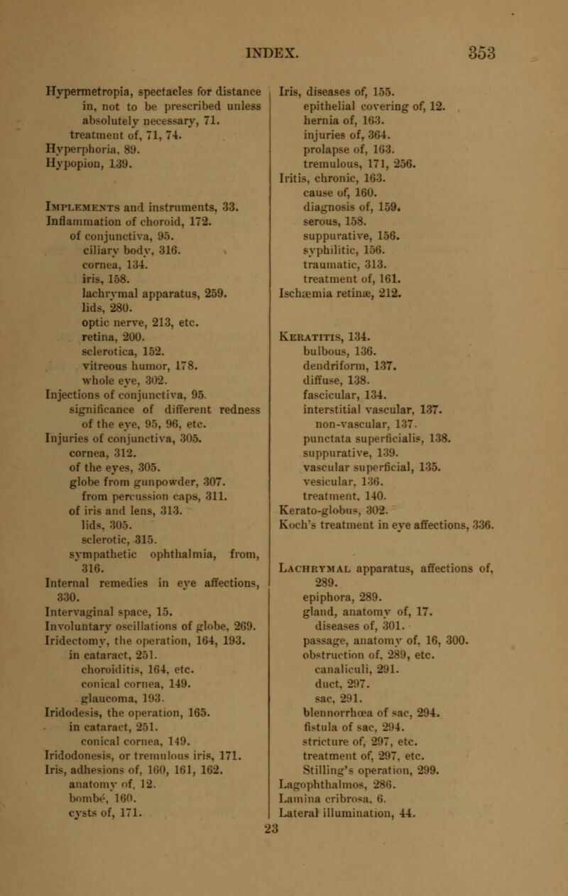Hypermetropia, spectacles for distance in, not to be prescribed unless absolutely necessary, 71. treatment of, 71, 74. Hyperphoria, 89. Hypopion, L39. Implements and instruments. 33. Inflammation of choroid, 172. of conjunctiva, 95. ciliary body, 316. cornea, 13-4. iris, 158. lachrymal apparatus, 259. lids, 280. optic nerve, 213, etc. retina, 200. sclerotica, 152. vitreous humor, 178. whole eye, 302. Injections of conjunctiva. 95. significance of different redness of the eye, 95, 96, etc. Injuries of conjunctiva, 305. cornea, 312. of the eyes, 305. globe from gunpowder, 307. from percussion caps, 311. of iris and lens, 313. lids. 305. sclerotic, US. sympathetic ophthalmia, from, 316. Internal remedies in eve affections, 330. Intervaginal space, 15. Involuntary oscillations of globe, 269. Iridectomy, the operation, 164, 193. in cataract, 251. choroiditis, 164. etc. conical cornea, 149. glaucoma, 193. Iridodesis, the operation, 165. in cataract, 251. conical cornea, 149. Iridodonesis, or tremulous iris, 171. Iris, adhesions of, 160, 161, 162. anatomy of, 12. bombe, 160. cysts of, 171. Iris, diseases of, 155. epithelial covering of, 12. hernia of, 163. injuries of, 364. prolapse of, 163. tremulous, 171, 256. Iritis, chronic, 163. cause of, 160. diagnosis of, 159. serous, 158. suppurative, 156. syphilitic, 156. traumatic, 313. treatment of, 161. Iscluemia retina;, 212. Keratitis, 134. bulbous, 136. dendriform, 137. diffuse, 138. fascicular, 134. interstitial vascular, 137. non-vascular. 137. punctata superficial!?, 138. suppurative, 139. vascular superficial, 135. vesicular, 136. treatment. 140. Kerato-globus, 302. Koch's treatment in eve affections, 336. Lachrymal apparatus, affections of, 289. epiphora, 289. gland, anatomy of, 17. diseases of, 301. passage, anatomy of, 16, 300. obstruction of. 289, etc. eanalk'uli, 2(J1. duct. 297. sac. 291. blennorrhoea of sac, 294. fistula of sac. 204. stricture of, 297, etc. treatment of, 297. etc. Stilling's operation, 299. Lagophthalmos, 286. Lamina cribrosa, 6. Lateral illumination, 44. 23