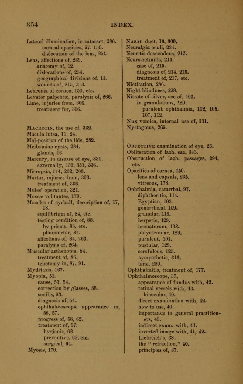 Lateral illumination, in cataract, 236. corneal opacities, 27. 150. dislocation of the lens, 254. Lens, affections of, 239. anatomy of, 12. dislocations of, 254. geographical divisions of, 13. wounds of, 215, 313. Leucoma of cornea, 150, etc. Levator palpebral, paralysis of, 266. Lime, injuries from, 306. treatment for, 306. Macrotin, the use of, 332. Macula lutea, 11, 24. Mal-position of the lids, 282. Meibomian cysts, 284. glands, 16. Mercury, in disease of eye, 331. externally, 130, 33l, 336. Micropsia, 174, 202, 206. Mortar, injuries from, 306. treatment of, 306. Mules' operation, 321. Muscae volitantes, 179. Muscles of eveball, description of, 17, 18. equilibrium of, 84, etc. testing condition of, 88. by prisms, 85, etc. phorometer, 87. affections of, 84, 263. paralysis of, 264. Muscular asthenopia, 84. treatment of, 86. tenotomy in, 87, 91. Mydriasis, 167. Myopia, 51. cause, 53, 54. correction by glasses, 58. senilis, 93. diagnosis of, 54. ophthalmoscopic appearance in, 56, 57. progress of, 58, 62. treatment of, 57. hygienic, 62. preventive, 62, etc. surgical, 64. Myosis, 170. Nasal duct, 16, 300. Neuralgia oculi, 234. Neuritis descendens, 217. Neuro-retinitis, 213. case of, 215. diagnosis of, 214, 215. treatment of, 217, etc. Nictitation, 286. Night blindness, 228. Nitrate of silver, use of, 120. in granulations, 120. purulent ophthalmia, 102, 105, 107, 112. Nux vomica, internal use of, 331. Nystagmus, 269. Objective examination of eye, 26. Obliteration of lach. sac, 345. Obstruction of lach. passages, 294, etc. Opacities of cornea, 150. lens and capsule, 235. vitreous, 178. Ophthalmia, catarrhal, 97. diphtheritic, 114. Egyptian, 103. gonorrheal. 109. granular, 116. herpetic, 129. neonatorum, 103. phlyctenular, 129. purulent, 101. pustular, 129. scrofulous, 125. sympathetic, 316. tarsi, 280. Ophthalmitis, treatment of, 177. Ophthalmoscope, 37, appearance of fundus with, 42. retinal vessels with, 43. binocular, 40. direct examination with, 42. how to use, 40. importance to general practition- ers, 45. indirect exam, with, 41. inverted image with, 41, 42. Liebreich's, 38. the  refraction, 40. principles of, 37.