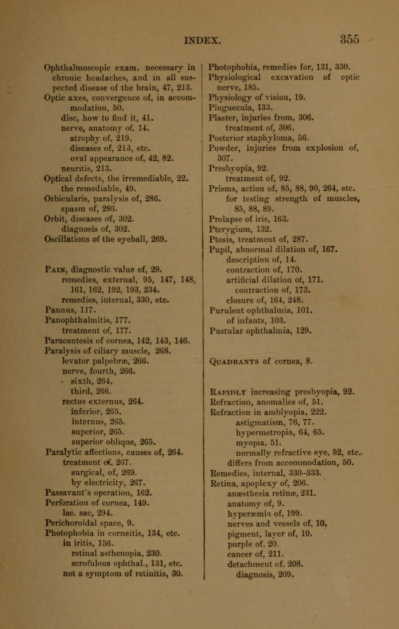 Ophthalmoscopic exam, necessary in chronic headaches, and in all sus- pected disease of the brain, 47, 213. Optic axes, convergence of, in accom- modation, 50. disc, how to find it, 41. nerve, anatomy of. 14. atrophy of, 219. diseases of, 213, etc. oval appearance of, 42, 82. neuritis, 213. Optical defects, the irremediable, 22. the remediable, 49. Orbicularis, paralysis of, 286. spasm of, 286. Orbit, diseases of, 302. diagnosis of, 302. Oscillations of the eyeball, 269. Pain, diagnostic value of, 29. remedies, external, 95, 147, 148, 161, 162, 192, 193, 234. remedies, internal, 330, etc. Pannus, 117. Panophthalmitis, 177. treatment of, 177. Paracentesis of cornea, 142, 143, 146. Paralysis of ciliary muscle, 268. levator palpebral, 266. nerve, fourth, 266. sixth, 264. third. 266. rectus externus, 264. inferior, 265. internus, 265. superior, 265. superior oblique, 265. Paralytic affections, causes of, 264. treatment of, 267. surgical, of, 269. by electricity, 267. Passavant's operation, 162. Perforation of cornea, 149. lac. sac, 294. Perichoroidal space, 9. Photophobia in corneitis, 134, etc. in iritis, 156. retinal asthenopia, 230. scrofulous ophthal., 131, etc. not a symptom of retinitis, 30. | Photophobia, remedies for, 131, 330. Physiological excavation of optic nerve, 185. Physiology of vision, 19. Pinguecula, 133. Plaster, injuries from, 306. treatment of, 306. Posterior staphyloma, 56. Powder, injuries from explosion of, 307. Presbyopia, 92. treatment of, 92. Prisms, action of, 85, 88, 90, 264, etc. for testing strength of muscles, 85, 88, 89. Prolapse of iris, 163. Pterygium, 132. Ptosis, treatment of, 287. Pupil, abnormal dilation of, 167. description of, 14. contraction of, 170. artificial dilation of, 171. contraction of, 173. closure of, 164, 248. Purulent ophthalmia, 101. of infants, 103. Pustular ophthalmia, 129. Quadrants of cornea, 8. Rapidly increasing presbyopia, 92. Refraction, anomalies of, 51. Refraction in amblyopia, 222. astigmatism, 76, 77. hypermetropia, 64, 65. myopia, 51. normally refractive eye, 52, etc. differs from accommodation, 50. Remedies, internal, 330-333. Retina, apoplexy of, 206. anaesthesia retina?, 231. anatomy of, 9. hyperemia of, 199. nerves and vessels of, 10. pigment, layer of, 10. purple of. 20. cancer of, 211. detachment of. 208. diagnosis, 209.