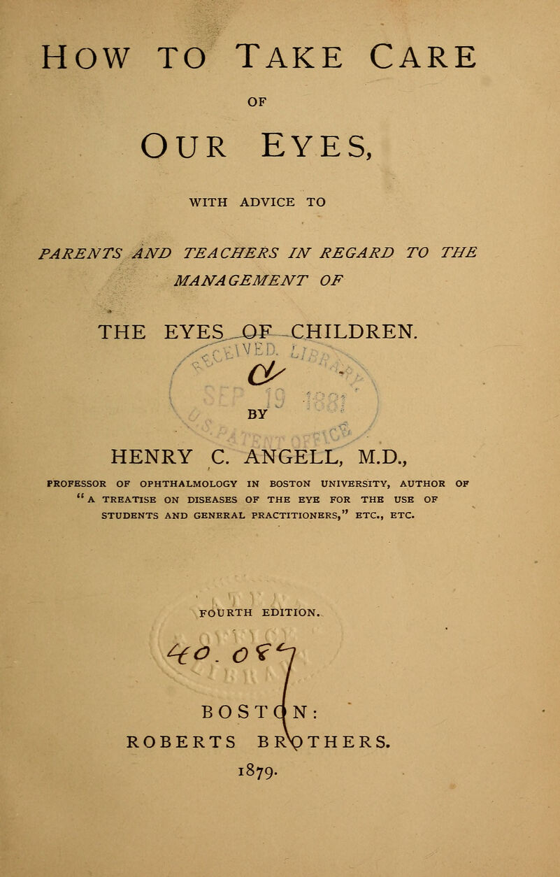 OF OUR EYES, WITH ADVICE TO PARENTS AND TEACHERS IN REGARD TO THE MANAGEMENT OF THE EYES ^0^ ^CHILDREN. cp ■ BY HENRY C. ANGELL, M.D., PROFESSOR OF OPHTHALMOLOGY IN BOSTON UNIVERSITY, AUTHOR OF  A TREATISE ON DISEASES OF THE EYE FOR THE USE OF STUDENTS AND GENERAL PRACTITIONERS, ETC., ETC. FOURTH EDITION. 4ftf. o? BOSTON ROBERTS BR\)T] : 1879.