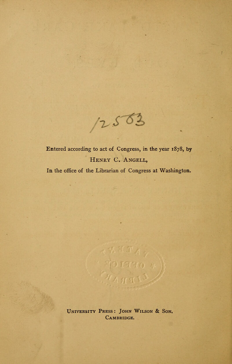 /T,srQ> Entered according to act of Congress, in the year 1878, by Henry C. Angell, In the office of the Librarian of Congress at Washington. University Press : John Wilson & Son. Cambridge.