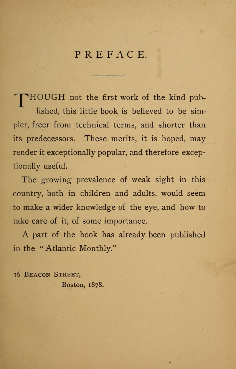 PREFACE. 'pHOUGH not the first work of the kind pub- lished, this little book is believed to be sim- pler, freer from technical terms, and shorter than its predecessors. These merits, it is hoped, may render it exceptionally popular, and therefore excep- tionally useful. The growing prevalence of weak sight in this country, both in children and adults, would seem to make a wider knowledge of the eye, and how to take care of it, of some importance. A part of the book has already been published in the  Atlantic Monthly. \6 Beacon Street, Boston, 1878.