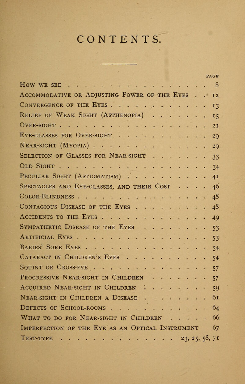 CONTENTS. PAGE how we see 8 Accommodative or Adjusting Power of the Eyes . . 12 Convergence of the Eyes 13 Relief of Weak Sight (Asthenopia) 15 Over-sight 21 Eye-glasses for Over-sight . . . ■ 29 Near-sight (Myopia) 29 Selection of Glasses for Near-sight 33 Old Sight 34 Peculiar Sight (Astigmatism) .' 41 Spectacles and Eye-glasses, and their Cost .... 46 Color-Blindness .48 Contagious Disease of the Eyes 48 Accidents to the Eyes 49 Sympathetic Disease of the Eyes 53 Artificial Eyes 53 Babies' Sore Eyes 54 Cataract in Children's Eyes 54 Squint or Cross-eye 57 Progressive Near-sight in Children 57 Acquired Near-sight in Children '. 59 Near-sight in Children a Disease 61 Defects of School-rooms 64 What to do for Near-sight in Children 66 Imperfection of the Eye as an Optical Instrument 67 Test-type 23, 25, 58, 71