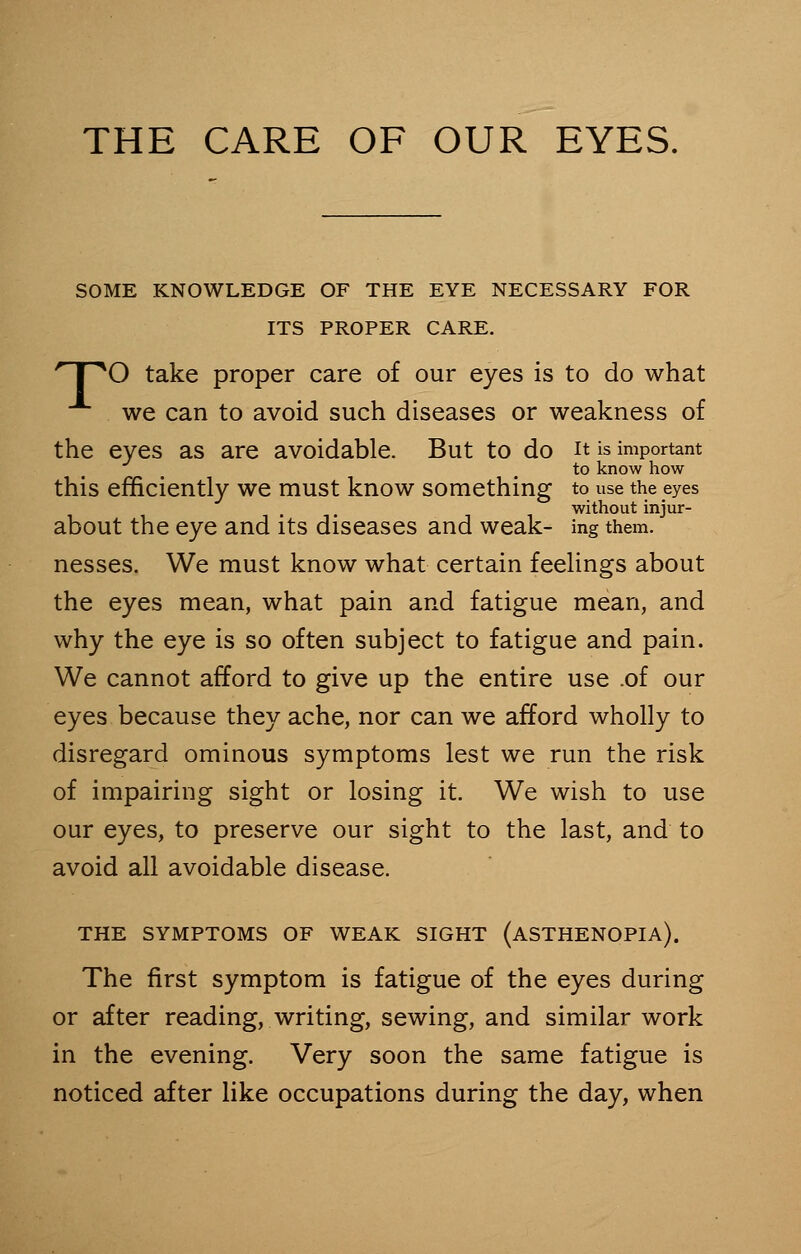 THE CARE OF OUR EYES. SOME KNOWLEDGE OF THE EYE NECESSARY FOR ITS PROPER CARE. r I X) take proper care of our eyes is to do what we can to avoid such diseases or weakness of the eyes as are avoidable. But to do it is important to know how this efficiently we must know something to use the eyes . ,. without injur- about the eye and its diseases and weak- ing them, nesses. We must know what certain feelings about the eyes mean, what pain and fatigue mean, and why the eye is so often subject to fatigue and pain. We cannot afford to give up the entire use .of our eyes because they ache, nor can we afford wholly to disregard ominous symptoms lest we run the risk of impairing sight or losing it. We wish to use our eyes, to preserve our sight to the last, and to avoid all avoidable disease. THE SYMPTOMS OF WEAK SIGHT (ASTHENOPIA). The first symptom is fatigue of the eyes during or after reading, writing, sewing, and similar work in the evening. Very soon the same fatigue is noticed after like occupations during the day, when