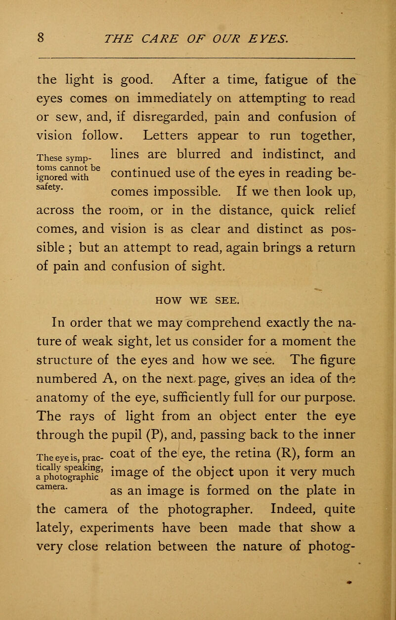 the light is good. After a time, fatigue of the eyes comes on immediately on attempting to read or sew, and, if disregarded, pain and confusion of vision follow. Letters appear to run together, These symp- lines are blurred and indistinct, and ignoreTSbe continued use of the eyes in reading be- safety# comes impossible. If we then look up, across the room, or in the distance, quick relief comes, and vision is as clear and distinct as pos- sible ; but an attempt to read, again brings a return of pain and confusion of sight. HOW WE SEE. In order that we may comprehend exactly the na- ture of weak sight, let us consider for a moment the structure of the eyes and how we see. The figure numbered A, on the next, page, gives an idea of the anatomy of the eye, sufficiently full for our purpose. The rays of light from an object enter the eye through the pupil (P), and, passing back to the inner Theeyeis,prac- coat °^ tne eYQ> tne retina (R), form an aptotolri^' image of the object upon it very much camera. as an image [s formed on the plate in the camera of the photographer. Indeed, quite lately, experiments have been made that show a very close relation between the nature of photog-