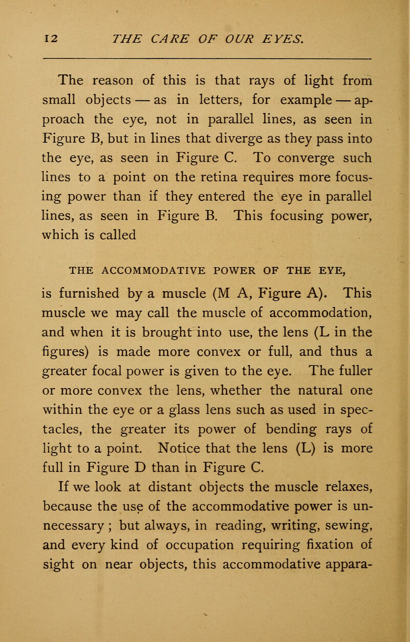 The reason of this is that rays of light from small objects — as in letters, for example — ap- proach the eye, not in parallel lines, as seen in Figure B, but in lines that diverge as they pass into the eye, as seen in Figure C. To converge such lines to a point on the retina requires more focus- ing power than if they entered the eye in parallel lines, as seen in Figure B. This focusing power, which is called THE ACCOMMODATIVE POWER OF THE EYE, is furnished by a muscle (M A, Figure A). This muscle we may call the muscle of accommodation, and when it is brought into use, the lens (L in the figures) is made more convex or full, and thus a greater focal power is given to the eye. The fuller or more convex the lens, whether the natural one within the eye or a glass lens such as used in spec- tacles, the greater its power of bending rays of light to a point. Notice that the lens (L) is more full in Figure D than in Figure C. If we look at distant objects the muscle relaxes, because the use of the accommodative power is un- necessary ; but always, in reading, writing, sewing, and every kind of occupation requiring fixation of sight on near objects, this accommodative appara-