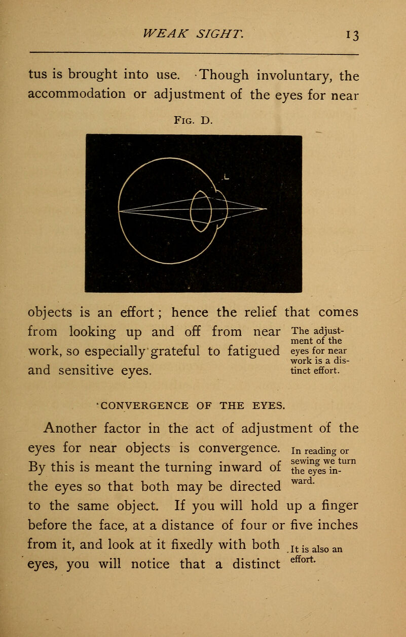 tus is brought into use. Though involuntary, the accommodation or adjustment of the eyes for near Fig. D. objects is an effort; hence the relief that comes from looking up and off from near The adjust- ment of the work, so especially grateful to fatigued eyes for near work is a dis- and sensitive eyes. tinct effort. 'CONVERGENCE OF THE EYES. Another factor in the act of adjustment of the eyes for near objects is convergence. in reading or By this is meant the turning inward of thresh-1 the eyes so that both may be directed ward' to the same object. If you will hold up a finger before the face, at a distance of four or five inches from it, and look at it fixedly with both jt is also an eyes, you will notice that a distinct effort'
