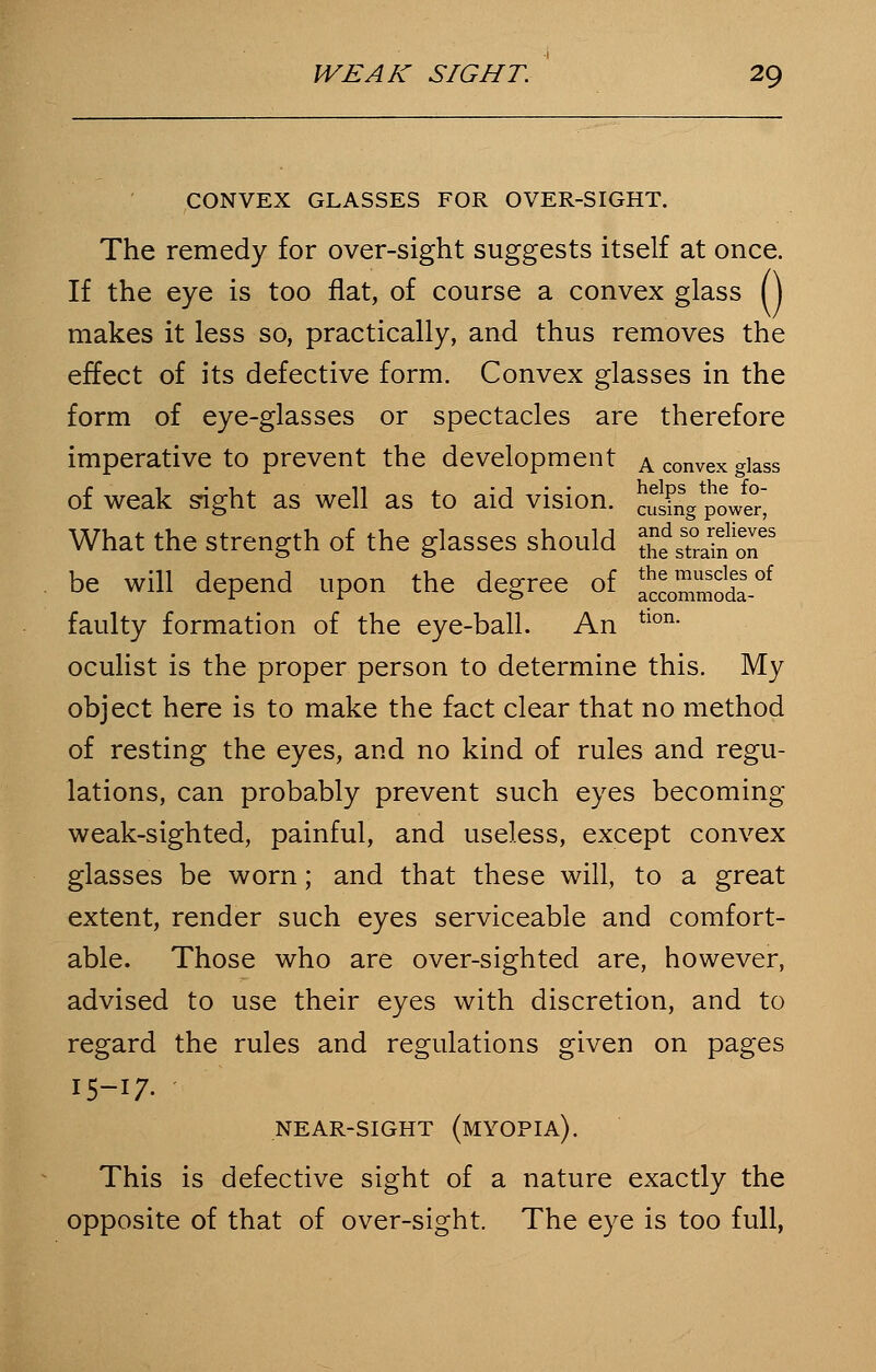 CONVEX GLASSES FOR OVER-SIGHT. The remedy for over-sight suggests itself at once. If the eye is too flat, of course a convex glass () makes it less so, practically, and thus removes the effect of its defective form. Convex glasses in the form of eye-glasses or spectacles are therefore imperative to prevent the development a convex glass of weak sight as well as to aid vision, cusmg^ower What the strength of the glasses should g^^Sj™8 be will depend upon the degree of f^oda^ faulty formation of the eye-ball. An tlon- oculist is the proper person to determine this. My object here is to make the fact clear that no method of resting the eyes, and no kind of rules and regu- lations, can probably prevent such eyes becoming- weak-sighted, painful, and useless, except convex glasses be worn; and that these will, to a great extent, render such eyes serviceable and comfort- able. Those who are over-sighted are, however, advised to use their eyes with discretion, and to regard the rules and regulations given on pages 15-17. NEAR-SIGHT (MYOPIA). This is defective sight of a nature exactly the opposite of that of over-sight. The eye is too full,