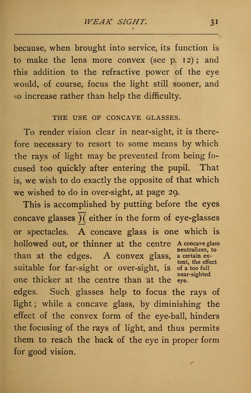 because, when brought into service, its function is to make the lens more convex (see p. 12); and this addition to the refractive power of the eye would, of course, focus the light still sooner, and so increase rather than help the difficulty. THE USE OF CONCAVE GLASSES. To render vision clear in near-sight, it is there- fore necessary to resort to some means by which the rays of light may be prevented from being fo- cused too quickly after entering the pupil. That is, we wish to do exactly the opposite of that which we wished to do in over-sight, at page 29. This is accomplished by putting before the eyes concave glasses ) ( either in the form of eye-glasses or spectacles. A concave glass is one which is hollowed out, or thinner at the centre a concave glass neutralizes, to than at the edges. A convex glass, a certain ex- . . . tent, the effect suitable for far-sight or over-sight, is of a too full ... - , , near-sighted one thicker at the centre than at the eye. edges. Such glasses help to focus the rays of light; while a concave glass, by diminishing the effect of the convex form of the eye-ball, hinders the focusing of the rays of light, and thus permits them to reach the back of the eye in proper form for good vision.