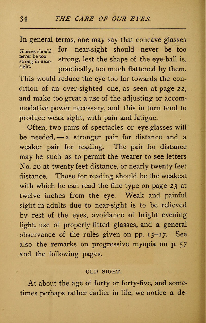 In general terms, one may say that concave glasses Glasses should f°r near-sight should never be too strong hVnear- strong, lest the shape of the eye-ball is, Slght practically, too much flattened by them. This would reduce the eye too far towards the con- dition of an over-sighted one, as seen at page 22, and make too great a use of the adjusting or accom- modative power necessary, and this in turn tend to produce weak sight, with pain and fatigue. Often, two pairs of spectacles or eye-glasses will be needed, — a stronger pair for distance and a weaker pair for reading. The pair for distance may be such as to permit the wearer to see letters No. 20 at twenty feet distance, or nearly twenty feet distance. Those for reading should be the weakest with which he can read the fine type on page 23 at twelve inches from the eye. Weak and painful sight in adults due to near-sight is to be relieved by rest of the eyes, avoidance of bright evening light, use of properly fitted glasses, and a general observance of the rules given on pp. 15-17. See also the remarks on progressive myopia on p. 57 and the following pages. OLD SIGHT. At about the age of forty or forty-five, and some- times perhaps rather earlier in life, we notice a de-
