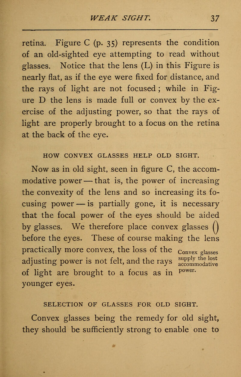 retina. Figure C (p. 35) represents the condition of an old-sighted eye attempting to read without glasses. Notice that the lens (L) in this Figure is nearly flat, as if the eye were fixed for distance, and the rays of light are not focused; while in Fig- ure D the lens is made full or convex by the ex- ercise of the adjusting power, so that the rays of light are properly brought to a focus on the retina at the back of the eye. HOW CONVEX GLASSES HELP OLD SIGHT. Now as in old sight, seen in figure C, the accom- modative power — that is, the power of increasing the convexity of the lens and so increasing its fo- cusing power — is partially gone, it is necessary that the focal power of the eyes should be aided by glasses. We therefore place convex glasses () before the eyes. These of course making the lens practically more convex, the loss of the convex glasses adjusting power is not felt, and the rays 3£^5£ of light are brought to a focus as in P°wer- younger eyes. SELECTION OF GLASSES FOR OLD SIGHT. Convex glasses being the remedy for old sight, they should be sufficiently strong to enable one to