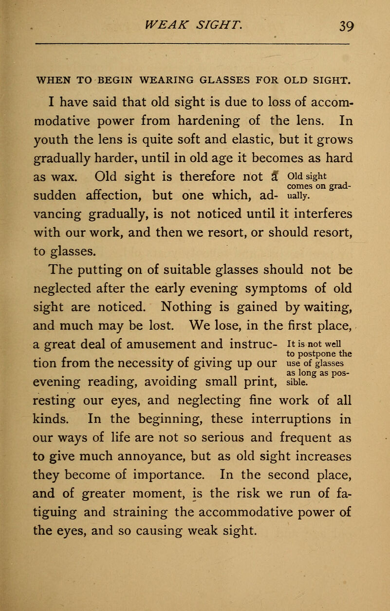 WHEN TO BEGIN WEARING GLASSES FOR OLD SIGHT. I have said that old sight is due to loss of accom- modative power from hardening of the lens. In youth the lens is quite soft and elastic, but it grows gradually harder, until in old age it becomes as hard as wax. Old sight is therefore not £ ow sight comes on grad- sudden affection, but one which, ad- uaiiy. vancing gradually, is not noticed until it interferes with our work, and then we resort, or should resort, to glasses. The putting on of suitable glasses should not be neglected after the early evening symptoms of old sight are noticed. Nothing is gained by waiting, and much may be lost. We lose, in the first place, a great deal of amusement and instruc- it is not well to postpone the tion from the necessity of giving up our use of glasses ,. .,. 11 • A aslongaspos- evening reading, avoiding small print, sibie. resting our eyes, and neglecting fine work of all kinds. In the beginning, these interruptions in our ways of life are not so serious and frequent as to give much annoyance, but as old sight increases they become of importance. In the second place, and of greater moment, is the risk we run of fa- tiguing and straining the accommodative power of the eyes, and so causing weak sight.