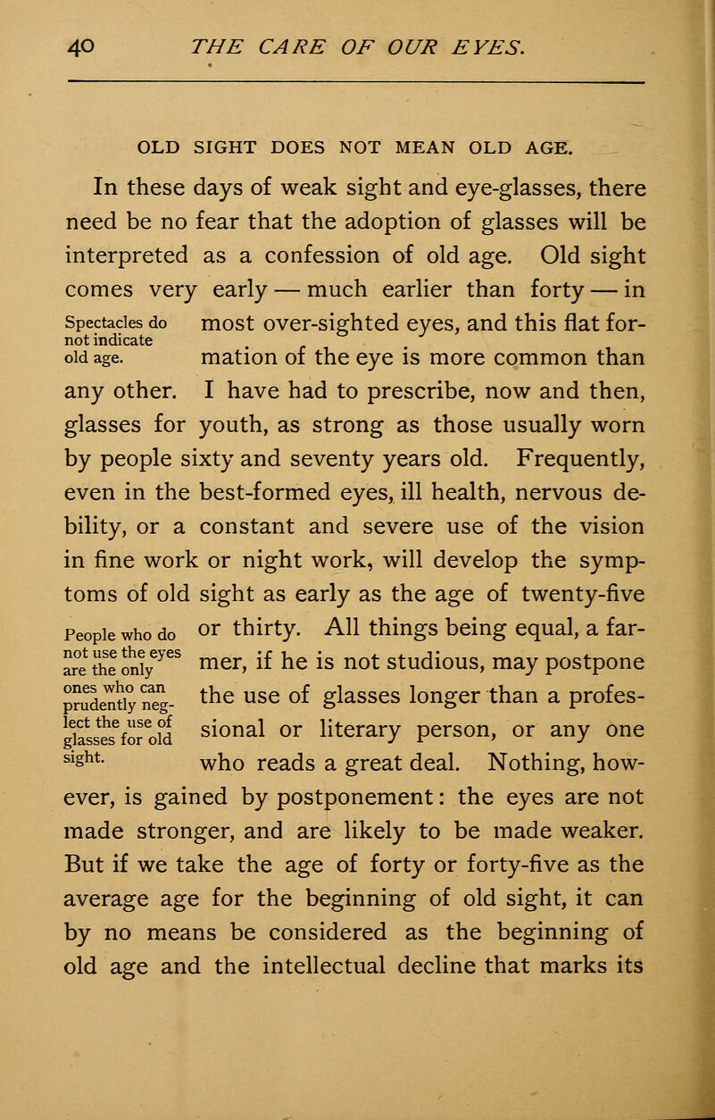OLD SIGHT DOES NOT MEAN OLD AGE. In these days of weak sight and eye-glasses, there need be no fear that the adoption of glasses will be interpreted as a confession of old age. Old sight comes very early — much earlier than forty — in Spectacles do most over-sighted eyes, and this flat for- not indicate old age. mation of the eye is more common than any other. I have had to prescribe, now and then, glasses for youth, as strong as those usually worn by people sixty and seventy years old. Frequently, even in the best-formed eyes, ill health, nervous de- bility, or a constant and severe use of the vision in fine work or night work, will develop the symp- toms of old sight as early as the age of twenty-five People who do or thirty. All things being equal, a far- ar^theonly6765 mer> ^ ne *S n0t studiouS» maY postpone pStiyneg- the use of Slasses longer than a profes- ghL*eforo?d si°nal or literary person, or any one sight. wj10 reacjs a great deal. Nothing, how- ever, is gained by postponement: the eyes are not made stronger, and are likely to be made weaker. But if we take the age of forty or forty-five as the average age for the beginning of old sight, it can by no means be considered as the beginning of old age and the intellectual decline that marks its