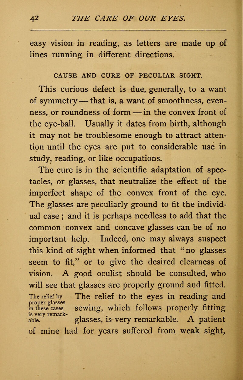 easy vision in reading, as letters are made up of lines running in different directions. CAUSE AND CURE OF PECULIAR SIGHT. This curious defect is due, generally, to a want of symmetry — that is, a want of smoothness, even- ness, or roundness of form — in the convex front of the eye-ball. Usually it dates from birth, although it may not be troublesome enough to attract atten- tion until the eyes are put to considerable use in study, reading, or like occupations. The cure is in the scientific adaptation of spec- tacles, or glasses, that neutralize the effect of the imperfect shape of the convex front of the eye. The glasses are peculiarly ground to fit the individ- ual case; and it is perhaps needless to add that the common convex and concave glasses can be of no important help. Indeed, one may always suspect this kind of sight when informed that  no glasses seem to fit, or to give the desired clearness of vision. A good oculist should be consulted, who will see that glasses are properly ground and fitted. The relief by The relief to the eyes in reading and in these cases sewing, which follows properly fitting is very remark- . , . able. glasses, is very remarkable. A patient of mine had for years suffered from weak sight,