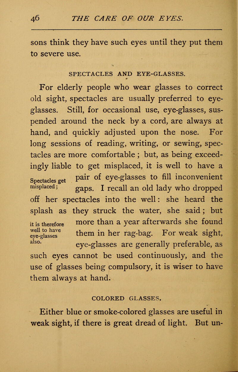 sons think they have such eyes until they put them to severe use. SPECTACLES AND EYE-GLASSES. For elderly people who wear glasses to correct old sight, spectacles are usually preferred to eye- glasses. Still, for occasional use, eye-glasses, sus- pended around the neck by a cord, are always at hand, and quickly adjusted upon the nose. For long sessions of reading, writing, or sewing, spec- tacles are more comfortable ; but, as being exceed- ingly liable to get misplaced, it is well to have a Spectacles get Pair of eye-glasses to fill inconvenient misplaced; gaps. I recall an old lady who dropped off her spectacles into the well: she heard the splash as they struck the water, she said; but it is therefore more than a year afterwards she found SS&££[e them in her rag-bag. For weak sight, also eye-glasses are generally preferable, as such eyes cannot be used continuously, and the use of glasses being compulsory, it is wiser to have them always at hand. COLORED GLASSES. Either blue or smoke-colored glasses are useful in weak sight, if there is great dread of light. But un-