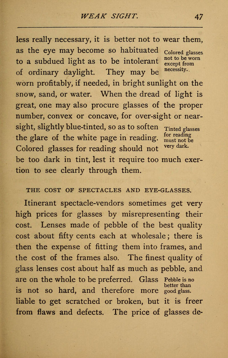 less really necessary, it is better not to wear them, as the eye may become so habituated colored glasses to a subdued light as to be intolerant J^SJT of ordinary daylight. They may be necessity- worn profitably, if needed, in bright sunlight on the snow, sand, or water. When the dread of light is great, one may also procure glasses of the proper number, convex or concave, for over-sight or near- sight, slightly blue-tinted, so as to soften Tinted glasses the glare of the white page in reading, m^otbe Colored glasses for reading should not very dark' be too dark in tint, lest it require too much exer- tion to see clearly through them. THE COST OF SPECTACLES AND EYE-GLASSES. Itinerant spectacle-vendors sometimes get very high prices for glasses by misrepresenting their cost. Lenses made of pebble of the best quality cost about fifty cents each at wholesale; there is then the expense of fitting them into frames, and the cost of the frames also. The finest quality of glass lenses cost about half as much as pebble, and are on the whole to be preferred. Glass Pebble is no better than is not so hard, and therefore more good glass, liable to get scratched or broken, but it is freer from flaws and defects. The price of glasses de-