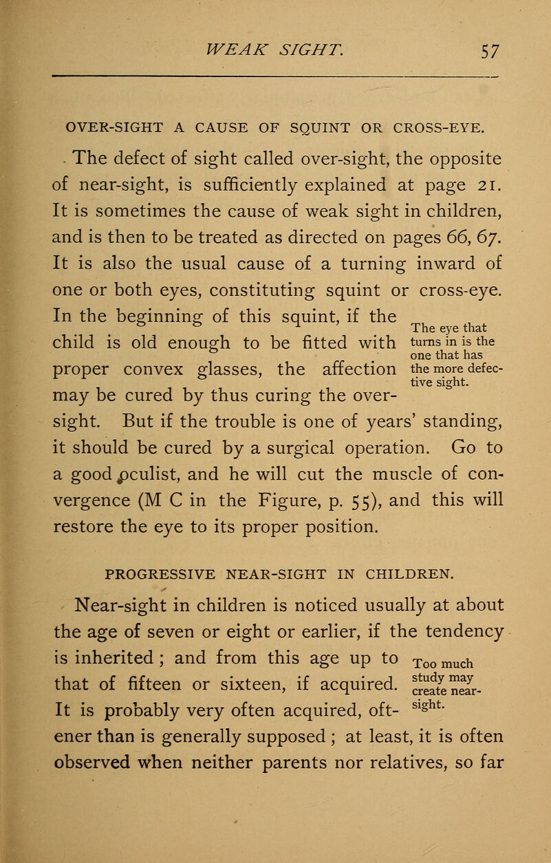 OVER-SIGHT A CAUSE OF SQUINT OR CROSS-EYE. . The defect of sight called over-sight, the opposite of near-sight, is sufficiently explained at page 21. It is sometimes the cause of weak sight in children, and is then to be treated as directed on pages 66, 6j. It is also the usual cause of a turning inward of one or both eyes, constituting squint or cross-eye. In the beginning of this squint, if the & & ^ ' The eye that child is old enough to be fitted with turns in is the one that has proper convex glasses, the affection the more defec- tive sight. may be cured by thus curing the over- sight. But if the trouble is one of years' standing, it should be cured by a surgical operation. Go to a good ^culist, and he will cut the muscle of con- vergence (M C in the Figure, p. 55), and this will restore the eye to its proper position. PROGRESSIVE NEAR-SIGHT IN CHILDREN. Near-sight in children is noticed usually at about the age of seven or eight or earlier, if the tendency is inherited; and from this age up to Too much that of fifteen or sixteen, if acquired. ^atenSr- It is probably very often acquired, oft- Slght* ener than is generally supposed ; at least, it is often observed when neither parents nor relatives, so far