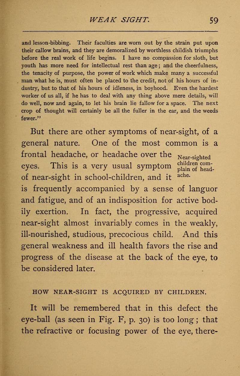 and lesson-bibbing. Their faculties are worn out by the strain put upon their callow brains, and they are demoralized by worthless childish triumphs before the real work of life begins. I have no compassion for sloth, but youth has more need for intellectual rest than age; and the cheerfulness, the tenacity of purpose, the power of work which make many a successful man what he is, must often be placed to the credit, not of his hours of in- dustry, but to that of his hours of idleness, in boyhood. Even the hardest worker of us all, if he has to deal with any thing above mere details, will do well, now and again, to let his brain lie fallow for a space. The next crop of thought will certainly be all the fuller in the ear, and the weeds fewer. But there are other symptoms of near-sight, of a general nature. One of the most common is a frontal headache, or headache over the Near-sighted eyes. This is a very usual symptom jjgjj w- of near-sight in school-children, and it ache- is frequently accompanied by a sense of languor and fatigue, and of an indisposition for active bod- ily exertion. In fact, the progressive, acquired near-sight almost invariably comes in the weakly, ill-nourished, studious, precocious child. And this general weakness and ill health favors the rise and progress of the disease at the back of the eye, to be considered later. HOW NEAR-SIGHT IS ACQUIRED BY CHILDREN. It will be remembered that in this defect the eye-ball (as seen in Fig. F, p. 30) is too long; that the refractive or focusing power of the eye, there-