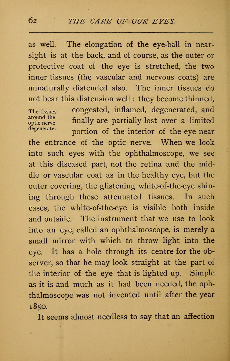 as well. The elongation of the eye-ball in near- sight is at the back, and of course, as the outer or protective coat of the eye is stretched, the two inner tissues (the vascular and nervous coats) are unnaturally distended also. The inner tissues do not bear this distension well: they become thinned, The tissues congested, inflamed, degenerated, and opticnerve finally are partially lost over a limited degenerate. portion of the interior of the eye near the entrance of the optic nerve. When we look into such eyes with the ophthalmoscope, we see at this diseased part, not the retina and the mid- dle or vascular coat as in the healthy eye, but the outer covering, the glistening white-of-the-eye shin- ing through these attenuated tissues. In such cases, the white-of-the-eye is visible both inside and outside. The instrument that we use to look into an eye, called an ophthalmoscope, is merely a small mirror with which to throw light into the eye. It has a hole through its centre for the ob- server, so that he may look straight at the part of the interior of the eye that is lighted up. Simple as it is and much as it had been needed, the oph- thalmoscope was not invented until after the year 1850. It seems almost needless to say that an affection