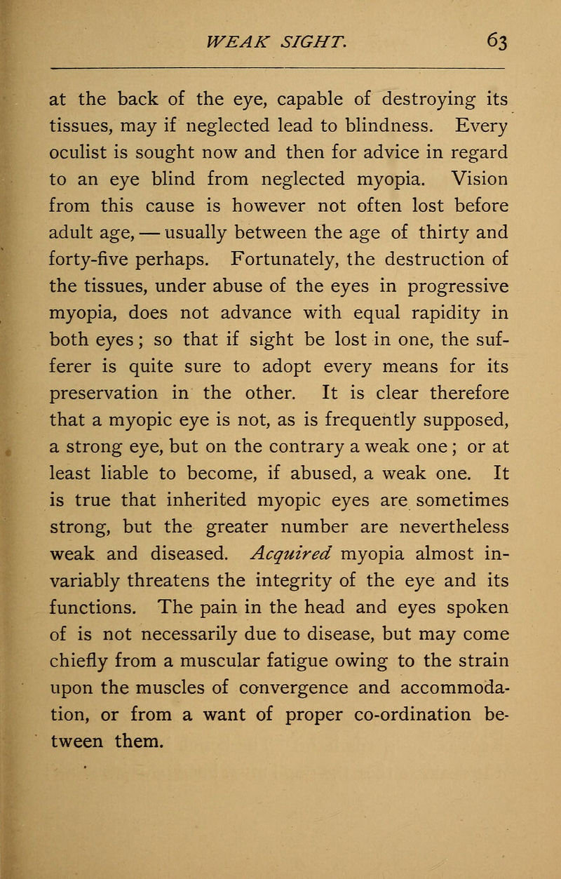 at the back of the eye, capable of destroying its tissues, may if neglected lead to blindness. Every oculist is sought now and then for advice in regard to an eye blind from neglected myopia. Vision from this cause is however not often lost before adult age, — usually between the age of thirty and forty-five perhaps. Fortunately, the destruction of the tissues, under abuse of the eyes in progressive myopia, does not advance with equal rapidity in both eyes; so that if sight be lost in one, the suf- ferer is quite sure to adopt every means for its preservation in the other. It is clear therefore that a myopic eye is not, as is frequently supposed, a strong eye, but on the contrary a weak one; or at least liable to become, if abused, a weak one. It is true that inherited myopic eyes are sometimes strong, but the greater number are nevertheless weak and diseased. Acquired myopia almost in- variably threatens the integrity of the eye and its functions. The pain in the head and eyes spoken of is not necessarily due to disease, but may come chiefly from a muscular fatigue owing to the strain upon the muscles of convergence and accommoda- tion, or from a want of proper co-ordination be- tween them.