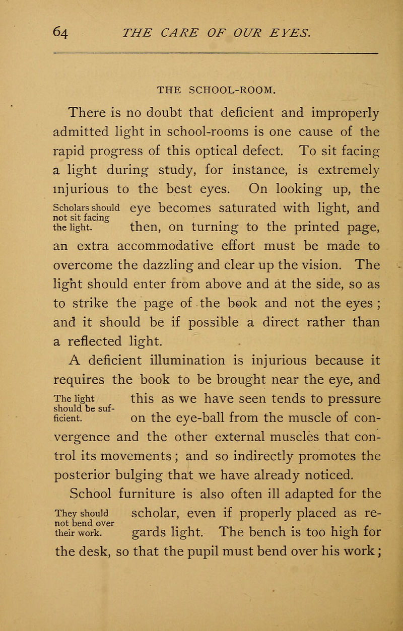 THE SCHOOL-ROOM. There is no doubt that deficient and improperly admitted light in school-rooms is one cause of the rapid progress of this optical defect. To sit facing a light during study, for instance, is extremely injurious to the best eyes. On looking up, the Scholars should eye becomes saturated with light, and not sit facing the light. then, on turning to the printed page, an extra accommodative effort must be made to overcome the dazzling and clear up the vision. The light should enter from above and at the side, so as to strike the page of the book and not the eyes ; and it should be if possible a direct rather than a reflected light. A deficient illumination is injurious because it requires the book to be brought near the eye, and The light this as we have seen tends to pressure should be suf- fident. on the eye-ball irom the muscle 01 con- vergence and the other external muscles that con- trol its movements ; and so indirectly promotes the posterior bulging that we have already noticed. School furniture is also often ill adapted for the They should scholar, even if properly placed as re- not bend over . r their work. gards light. The bench is too high tor the desk, so that the pupil must bend over his work;