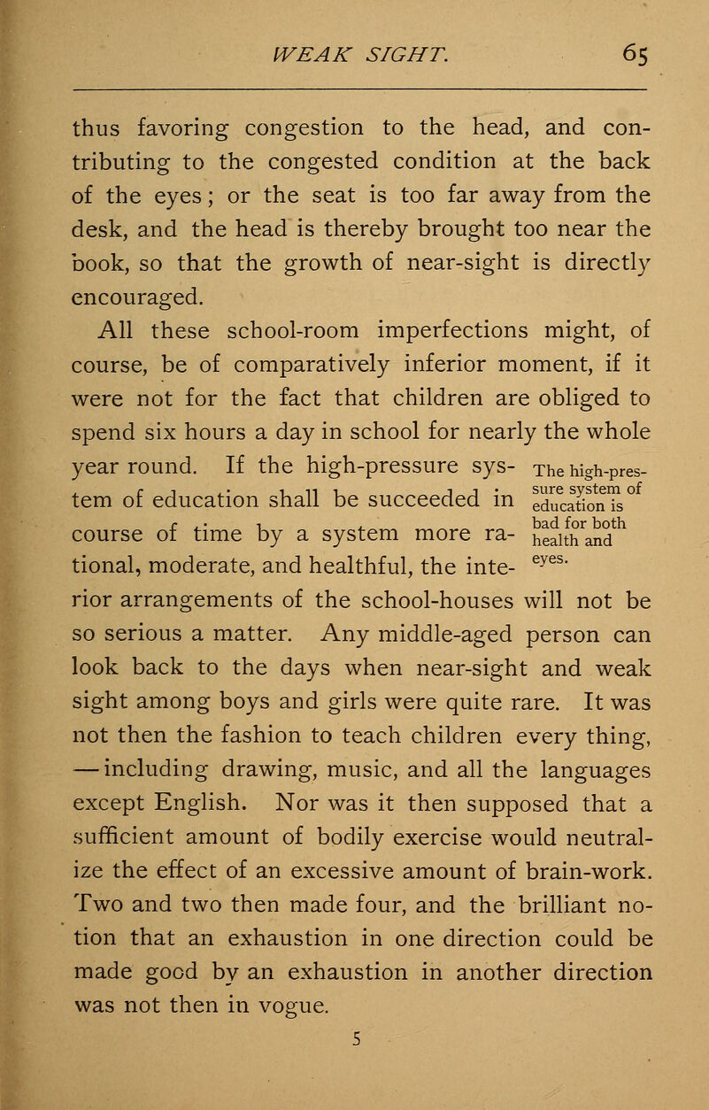 thus favoring congestion to the head, and con- tributing to the congested condition at the back of the eyes; or the seat is too far away from the desk, and the head is thereby brought too near the book, so that the growth of near-sight is directly encouraged. All these school-room imperfections might, of course, be of comparatively inferior moment, if it were not for the fact that children are obliged to spend six hours a day in school for nearly the whole year round. If the high-pressure sys- The high-pres- tem of education shall be succeeded in ed^cationTs ° course of time by a system more ra- heaitfTand tional, moderate, and healthful, the inte- eyes* rior arrangements of the school-houses will not be so serious a matter. Any middle-aged person can look back to the days when near-sight and weak sight among boys and girls were quite rare. It was not then the fashion to teach children every thing, — including drawing, music, and all the languages except English. Nor was it then supposed that a sufficient amount of bodily exercise would neutral- ize the effect of an excessive amount of brain-work. Two and two then made four, and the brilliant no- tion that an exhaustion in one direction could be made good by an exhaustion in another direction was not then in vogue. 5