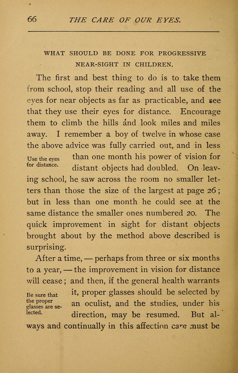 WHAT SHOULD BE DONE FOR PROGRESSIVE NEAR-SIGHT IN CHILDREN. The first and best thing to do is to take them from school, stop their reading and all use of the eyes for near objects as far as practicable, and see that they use their eyes for distance. Encourage them to climb the hills and look miles and miles away. I remember a boy of twelve in whose case the above advice was fully carried out, and in less Use the eyes than one month his power of vision for for distance. distant objects had doubled. On leav- ing school, he saw across the room no smaller let- ters than those the size of the largest at page 26; but in less than one month he could see at the same distance the smaller ones numbered 20. The quick improvement in sight for distant objects brought about by the method above described is surprising. After a time, — perhaps from three or six months to a year, — the improvement in vision for distance will cease; and then, if the general health warrants Be sure that **» proper glasses should be selected by gksSese- an oculist, and the studies, under his lected. direction, may be resumed. But al- ways and continually in this affection care must be