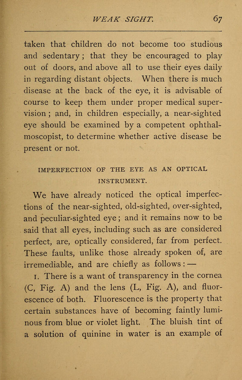 taken that children do not become too studious and sedentary; that they be encouraged to play out of doors, and above all to use their eyes daily in regarding distant objects. When there is much disease at the back of the eye, it is advisable of course to keep them under proper medical super- vision ; and, in children especially, a near-sighted eye should be examined by a competent ophthal- moscopist, to determine whether active disease be present or not. IMPERFECTION OF THE EYE AS AN OPTICAL INSTRUMENT. We have already noticed the optical imperfec- tions of the near-sighted, old-sighted, over-sighted, and peculiar-sighted eye; and it remains now to be said that all eyes, including such as are considered perfect, are, optically considered, far from perfect. These faults, unlike those already spoken of, are irremediable, and are chiefly as follows: — 1. There is a want of transparency in the cornea (C, Fig. A) and the lens (L, Fig. A), and fluor- escence of both. Fluorescence is the property that certain substances have of becoming faintly lumi- nous from blue or violet light. The bluish tint of a solution of quinine in water is an example of