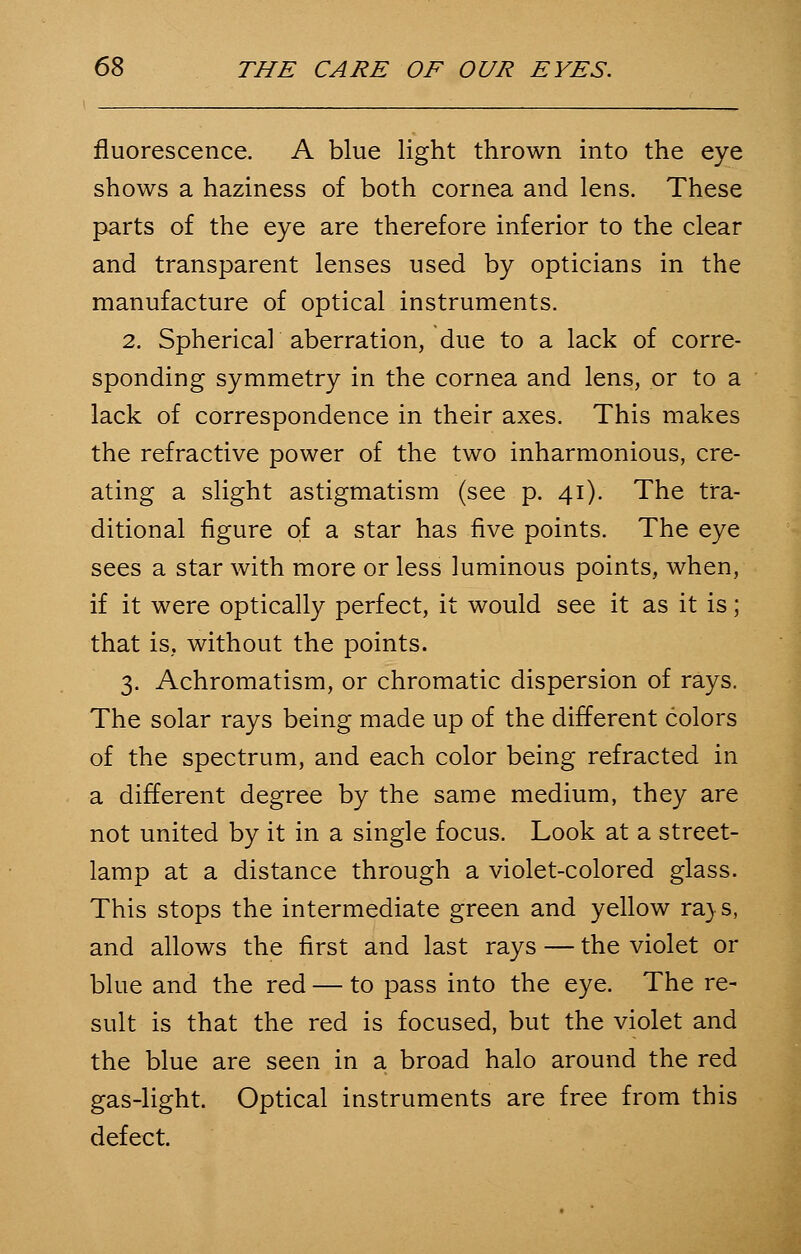 fluorescence. A blue light thrown into the eye shows a haziness of both cornea and lens. These parts of the eye are therefore inferior to the clear and transparent lenses used by opticians in the manufacture of optical instruments. 2. Spherical aberration, due to a lack of corre- sponding symmetry in the cornea and lens, or to a lack of correspondence in their axes. This makes the refractive power of the two inharmonious, cre- ating a slight astigmatism (see p. 41). The tra- ditional figure of a star has five points. The eye sees a star with more or less luminous points, when, if it were optically perfect, it would see it as it is; that is, without the points. 3. Achromatism, or chromatic dispersion of rays. The solar rays being made up of the different colors of the spectrum, and each color being refracted in a different degree by the same medium, they are not united by it in a single focus. Look at a street- lamp at a distance through a violet-colored glass. This stops the intermediate green and yellow ra> s, and allows the first and last rays — the violet or blue and the red — to pass into the eye. The re- sult is that the red is focused, but the violet and the blue are seen in a broad halo around the red gas-light. Optical instruments are free from this defect.