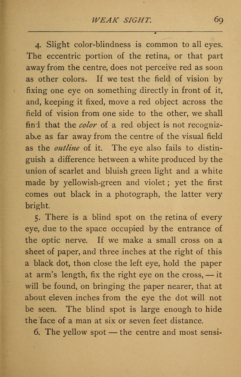 4. Slight color-blindness is common to all eyes. The eccentric portion of the retina, or that part away from the centre, does not perceive red as soon as other colors. If we test the field of vision by fixing one eye on something directly in front of it, and, keeping it fixed, move a red object across the field of vision from one side to the other, we shall find that the color of a red object is not recogniz- able as far away from the centre of the visual field as the outline of it. The eye also fails to distin- guish a difference between a white produced by the union of scarlet and bluish green light and a white made by yellowish-green and violet; yet the first comes out black in a photograph, the latter very bright. 5. There is a blind spot on the retina of every eye, due to the space occupied by the entrance of the optic nerve. If we make a small cross on a sheet of paper, and three inches at the right of this a black dot, thc-n close the left eye, hold the paper at arm's length, fix the right eye on the cross, — it will be found, on bringing the paper nearer, that at about eleven inches from the eye the dot will not be seen. The blind spot is large enough to hide the face of a man at six or seven feet distance. 6. The yellow spot — the centre and most sensi-
