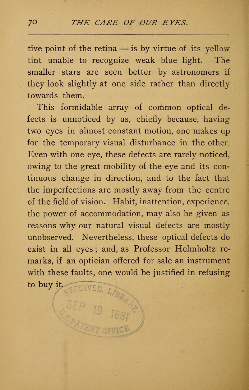 tive point of the retina — is by virtue of its yellow tint unable to recognize weak blue light. The smaller stars are seen better by astronomers if they look slightly at one side rather than directly towards them. This formidable array of common optical de- fects is unnoticed by us, chiefly because, having two eyes in almost constant motion, one makes up for the temporary visual disturbance in the other. Even with one eye, these defects are rarely noticed, owing to the great mobility of the eye and its con- tinuous change in direction, and to the fact that the imperfections are mostly away from the centre of the field of vision. Habit, inattention, experience, the power of accommodation, may also be given as reasons why our natural visual defects are mostly unobserved. Nevertheless, these optical defects do exist in all eyes; and, as Professor Helmholtz re- marks, if an optician offered for sale an instrument with these faults, one would be justified in refusing to buy it.